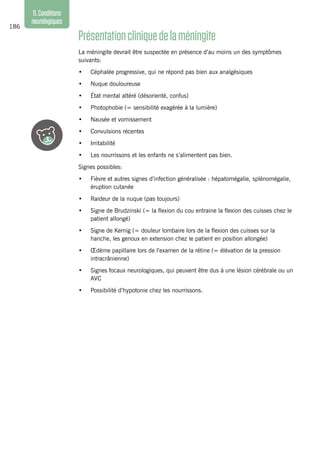 186
11.Conditions
neurologiques
Présentationcliniquedelaméningite
La méningite devrait être suspectée en présence d’au moins un des symptômes
suivants:
•	 Céphalée progressive, qui ne répond pas bien aux analgésiques
•	 Nuque douloureuse
•	 État mental altéré (désorienté, confus)
•	 Photophobie (= sensibilité exagérée à la lumière)
•	 Nausée et vomissement
•	 Convulsions récentes
•	 Irritabilité
•	 Les nourrissons et les enfants ne s’alimentent pas bien.
Signes possibles:
•	 Fièvre et autres signes d’infection généralisée : hépatomégalie, splénomégalie,
éruption cutanée
•	 Raideur de la nuque (pas toujours)
•	 Signe de Brudzinski (= la flexion du cou entraine la flexion des cuisses chez le
patient allongé)
•	 Signe de Kernig (= douleur lombaire lors de la flexion des cuisses sur la
hanche, les genoux en extension chez le patient en position allongée)
•	 Œdème papillaire lors de l’examen de la rétine (= élévation de la pression
intracrânienne)
•	 Signes focaux neurologiques, qui peuvent être dus à une lésion cérébrale ou un
AVC
•	 Possibilité d’hypotonie chez les nourrissons.
 