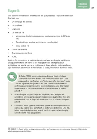 187
11.Conditions
neurologiques
Diagnostic
Une ponction lombaire doit être effectuée dès que possible à l’hôpital et le LCR doit
être testé pour :
•	 Un comptage des cellules
•	 Les protéines
•	 Le glucose
•	 Les tests de TB
•	 Microscopie directe (mais seulement positive dans moins de 10% des
cas)
•	 GeneXpert (plus sensible, surtout après centrifugation)
•	 et/ ou culture TB
•	 Culture bactérienne
•	 CrAg et/ou encre de Chine
•	 VDRL.
Après la PL, commencez le traitement empirique pour la méningite bactérienne
(puisque la mortalité est élevée si elle n’est pas traitée à temps) avec un
antibiotique par voie IV comme la ceftriaxone, à doser selon les protocoles locaux
(qui dépendront des niveaux de résistance à la Strep pneumoniae au niveau local).
1. Selon l’OMS, une pression intracrânienne élevée n’est pas
une contre-indication à la PL. Les contre-indications sont : une
coagulopathie significative, une “lésion avec effet de masse” basée
sur des signes neurologiques focaux (des convulsions répétées) ou
confirmées par le scanner. Autres contre-indications : une déformation
importante de la colonne vertébrale et un refus ferme de la part du
patient. 30
2.	 Si la méningite à cryptoccoque est suspectée, la PL allègera les
symptômes sévères de la pression intracrânienne augmentée, donc elle
est essentielle pour le diagnostic mais aussi pour la prise en charge du
patient.
3.	 L’examen d’autres types de spécimens (par ex la microscopie directe ou
examen du crachat avec GeneXpert, le test d’urine Determine LAM TB,
le test sanguin CrAg) peuvent aider à établir la cause de la méningite,
surtout si la PL n’est pas possible.
30 OMS 2011. Rapid advice on diagnosis, prevention, and management of cryptococcal disease in HIV-infected
adults, adolescents and children.
 