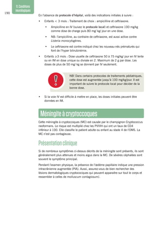 190
11.Conditions
neurologiques
Méningiteàcryptoccoques
Cette méningite à cryptoccoques (MC) est causée par le champignon Cryptococcus
neoformans. Le risque est multiplié chez les PVVIH qui ont un taux de CD4
inférieur à 100. Elle classifie le patient adulte ou enfant au stade 4 de l’OMS. La
MC n’est pas contagieuse.
Présentationclinique
Si de nombreux symptômes ci-dessus décrits de la méningite sont présents, ils sont
généralement plus attenues et moins aigus dans la MC. De sévères céphalées sont
souvent le symptôme principal.
Pendant l’examen physique, la présence de l’œdème papillaire indique une pression
intracrânienne augmentée (PIA). Aussi, assurez-vous de bien rechercher des
lésions dermatologiques cryptocociques qui peuvent apparaitre sur tout le corps et
ressembler à celles de molluscum contagiosum).
En l’absence de protocole d’hôpital, voilà des indications initiales à suivre :
•	 Enfants < 3 mois : Traitement de choix : ampicilline et ceftriaxone.
•	 Ampicilline en IV (suivez le protocole local) et ceftriaxone 100 mg/kg
comme dose de charge puis 80 mg/ kg/ jour en une dose.
•	 NB: l’ampicilline, au contraire de ceftriaxone, est aussi active contre
Listeria monocytogènes.
•	 Le ceftriaxone est contre-indiqué chez les nouveau-nés prématurés qui
font de l’hyper bilirubinémie.
•	 Enfants ≥3 mois : Dose usuelle de ceftriaxone 50 à 75 mg/kg/ jour en IV lente
ou en IM en dose unique ou divisée en 2. Maximum de 2 g par dose. Les
doses de plus de 50 mg/ kg se donnent par IV seulement.
	 NB! Dans certains protocoles de traitements pédiatriques,
cette dose est augmentée jusqu’à 100 mg/kg/jour. Il est
important de suivre le protocole local pour décider de la
bonne dose.
•	 Si la voie IV est difficile à mettre en place, les doses initiales peuvent être
données en IM.
 