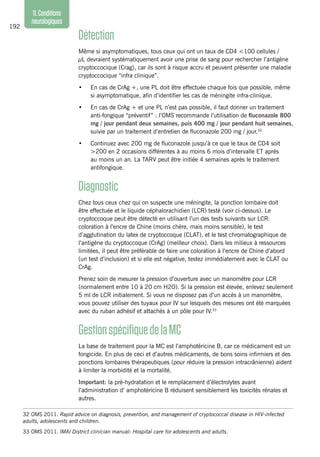 192
11.Conditions
neurologiques
Détection
Même si asymptomatiques, tous ceux qui ont un taux de CD4 <100 cellules /
µL devraient systématiquement avoir une prise de sang pour rechercher l’antigène
cryptoccocique (Crag), car ils sont à risque accru et peuvent présenter une maladie
cryptoccocique “infra clinique”.
•	 En cas de CrAg +, une PL doit être effectuée chaque fois que possible, même
si asymptomatique, afin d’identifier les cas de méningite infra-clinique.
•	 En cas de CrAg + et une PL n’est pas possible, il faut donner un traitement
anti-fongique “préventif” : l’OMS recommande l’utilisation de fluconazole 800
mg / jour pendant deux semaines, puis 400 mg / jour pendant huit semaines,
suivie par un traitement d’entretien de fluconazole 200 mg / jour.32
•	 Continuez avec 200 mg de fluconazole jusqu’à ce que le taux de CD4 soit
>200 en 2 occasions différentes à au moins 6 mois d’intervalle ET après
au moins un an. La TARV peut être initiée 4 semaines après le traitement
antifongique.
Diagnostic
Chez tous ceux chez qui on suspecte une méningite, la ponction lombaire doit
être effectuée et le liquide céphalorachidien (LCR) testé (voir ci-dessus). Le
cryptoccoque peut être détecté en utilisant l’un des tests suivants sur LCR:
coloration à l’encre de Chine (moins chère, mais moins sensible), le test
d’agglutination du latex de cryptoccoque (CLAT), et le test chromatographique de
l’antigène du cryptoccoque (CrAg) (meilleur choix). Dans les milieux à ressources
limitées, il peut être préférable de faire une coloration à l’encre de Chine d’abord
(un test d’inclusion) et si elle est négative, testez immédiatement avec le CLAT ou
CrAg.
Prenez soin de mesurer la pression d’ouverture avec un manomètre pour LCR
(normalement entre 10 à 20 cm H2O). Si la pression est élevée, enlevez seulement
5 ml de LCR initialement. Si vous ne disposez pas d’un accès à un manomètre,
vous pouvez utiliser des tuyaux pour IV sur lesquels des mesures ont été marquées
avec du ruban adhésif et attachés à un pôle pour IV.33
GestionspécifiquedelaMC
La base de traitement pour la MC est l’amphotéricine B, car ce médicament est un
fongicide. En plus de ceci et d’autres médicaments, de bons soins infirmiers et des
ponctions lombaires thérapeutiques (pour réduire la pression intracrânienne) aident
à limiter la morbidité et la mortalité.
Important: la pré-hydratation et le remplacement d’électrolytes avant
l’administration d’ amphotéricine B réduisent sensiblement les toxicités rénales et
autres.
32	OMS 2011. Rapid advice on diagnosis, prevention, and management of cryptococcal disease in HIV-infected
adults, adolescents and children.
33	OMS 2011. IMAI District clinician manual: Hospital care for adolescents and adults.
 