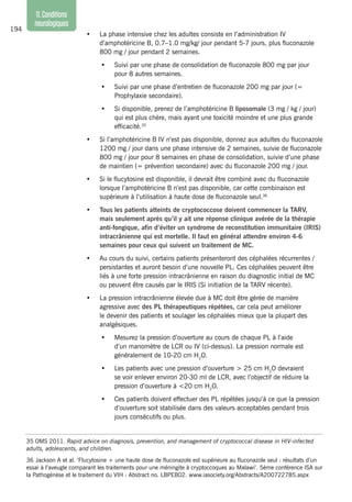 194
11.Conditions
neurologiques
•	 La phase intensive chez les adultes consiste en l’administration IV
d’amphotéricine B, 0.7–1.0 mg/kg/ jour pendant 5-7 jours, plus fluconazole
800 mg / jour pendant 2 semaines.
•	 Suivi par une phase de consolidation de fluconazole 800 mg par jour
pour 8 autres semaines.
•	 Suivi par une phase d’entretien de fluconazole 200 mg par jour (=
Prophylaxie secondaire).
•	 Si disponible, prenez de l’amphotéricine B liposomale (3 mg / kg / jour)
qui est plus chère, mais ayant une toxicité moindre et une plus grande
efficacité.35
•	 Si l’amphotéricine B IV n’est pas disponible, donnez aux adultes du fluconazole
1200 mg / jour dans une phase intensive de 2 semaines, suivie de fluconazole
800 mg / jour pour 8 semaines en phase de consolidation, suivie d’une phase
de maintien (= prévention secondaire) avec du fluconazole 200 mg / jour.
•	 Si le flucytosine est disponible, il devrait être combiné avec du fluconazole
lorsque l’amphotéricine B n’est pas disponible, car cette combinaison est
supérieure à l’utilisation à haute dose de fluconazole seul.36
•	 Tous les patients atteints de cryptococcose doivent commencer la TARV,
mais seulement après qu’il y ait une réponse clinique avérée de la thérapie
anti-fongique, afin d’éviter un syndrome de reconstitution immunitaire (IRIS)
intracrânienne qui est mortelle. Il faut en général attendre environ 4-6
semaines pour ceux qui suivent un traitement de MC.
•	 Au cours du suivi, certains patients présenteront des céphalées récurrentes /
persistantes et auront besoin d’une nouvelle PL. Ces céphalées peuvent être
liés à une forte pression intracrânienne en raison du diagnostic initial de MC
ou peuvent être causés par le IRIS (Si initiation de la TARV récente).
•	 La pression intracrânienne élevée due à MC doit être gérée de manière
agressive avec des PL thérapeutiques répétées, car cela peut améliorer
le devenir des patients et soulager les céphalées mieux que la plupart des
analgésiques.
•	 Mesurez la pression d’ouverture au cours de chaque PL à l’aide
d’un manomètre de LCR ou IV (ci-dessus). La pression normale est
généralement de 10-20 cm H2
O.
•	 Les patients avec une pression d’ouverture > 25 cm H2
O devraient
se voir enlever environ 20-30 ml de LCR, avec l’objectif de réduire la
pression d’ouverture à <20 cm H2
O.
•	 Ces patients doivent effectuer des PL répétées jusqu’à ce que la pression
d’ouverture soit stabilisée dans des valeurs acceptables pendant trois
jours consécutifs ou plus.
35 OMS 2011. Rapid advice on diagnosis, prevention, and management of cryptococcal disease in HIV-infected
adults, adolescents, and children.
36	Jackson A et al. ‘Flucytosine + une haute dose de fluconazole est supérieure au fluconazole seul : résultats d’un
essai à l’aveugle comparant les traitements pour une méningite à cryptoccoques au Malawi’. 5ème conférence ISA sur
la Pathogénèse et le traitement du VIH : Abstract no. LBPEB02. www.iasociety.org/Abstracts/A200722785.aspx
 