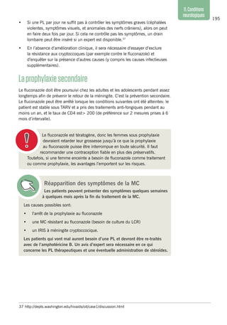 195
11.Conditions
neurologiques
•	 Si une PL par jour ne suffit pas à contrôler les symptômes graves (céphalées
violentes, symptômes visuels, et anomalies des nerfs crâniens), alors on peut
en faire deux fois par jour. Si cela ne contrôle pas les symptômes, un drain
lombaire peut être inséré si un expert est disponible.37
•	 En l’absence d’amélioration clinique, il sera nécessaire d’essayer d’exclure
la résistance aux cryptoccoques (par exemple contre le fluconazole) et
d’enquêter sur la présence d’autres causes (y compris les causes infectieuses
supplémentaires).
Laprophylaxiesecondaire
Le fluconazole doit être poursuivi chez les adultes et les adolescents pendant assez
longtemps afin de prévenir le retour de la méningite. C’est la prévention secondaire.
Le fluconazole peut être arrêté lorsque les conditions suivantes ont été atteintes: le
patient est stable sous TARV et a pris des traitements anti-fongiques pendant au
moins un an, et le taux de CD4 est> 200 (de préférence sur 2 mesures prises à 6
mois d’intervalle).
37	 http://depts.washington.edu/hivaids/oit/case1/discussion.html
Le fluconazole est tératogène, donc les femmes sous prophylaxie
devraient retarder leur grossesse jusqu’à ce que la prophylaxie
au fluconazole puisse être interrompue en toute sécurité. Il faut
recommander une contraception fiable en plus des préservatifs.
Toutefois, si une femme enceinte a besoin de fluconazole comme traitement
ou comme prophylaxie, les avantages l’emportent sur les risques.
Réapparition des symptômes de la MC
Les patients peuvent présenter des symptômes quelques semaines
à quelques mois après la fin du traitement de la MC.
Les causes possibles sont:
•	 l’arrêt de la prophylaxie au fluconazole
•	 une MC résistant au fluconazole (besoin de culture du LCR)
•	 un IRIS à méningite cryptoccocique.
Les patients qui vont mal auront besoin d’une PL et devront être re-traités
avec de l’amphotéricine B. Un avis d’expert sera nécessaire en ce qui
concerne les PL thérapeutiques et une éventuelle administration de stéroïdes.
 
