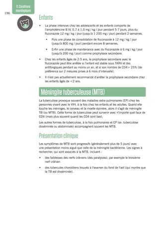 196
11.Conditions
neurologiques
Enfants
•	 La phase intensive chez les adolescents et les enfants comporte de
l’amphotéricine B IV, 0,7 à 1,0 mg / kg / jour pendant 5-7 jours, plus du
fluconazole 12 mg / kg / jour (jusqu’à 1 200 mg / jour) pendant 2 semaines.
•	 Puis une phase de consolidation de fluconazole à 12 mg / kg / jour
(jusqu’à 800 mg / jour) pendant encore 8 semaines.
•	 Enfin une phase de maintenance avec du fluconazole à 6 mg / kg / jour
(jusqu’à 200 mg / jour) comme prophylaxie secondaire.
•	 Chez les enfants âgés de 2-5 ans, la prophylaxie secondaire avec le
fluconazole peut être arrêtée si l’enfant est stable sous TARV et des
antifongiques pendant au moins un an, et si son nombre de CD4> 25% (de
préférence sur 2 mesures prises à 6 mois d’intervalle).
•	 Il n’est pas actuellement recommandé d’arrêter la prophylaxie secondaire chez
les enfants âgés de <2 ans.
Méningitetuberculeuse(MTB)
La tuberculose provoque souvent des maladies extra pulmonaires (EP) chez les
personnes vivant avec le VIH, à la fois chez les enfants et les adultes. Quand elle
touche les méninges, le cerveau et la moelle épinière, alors il s’agit de méningite
TB (ou MTB). Cette forme de tuberculose peut survenir avec n’importe quel taux de
CD4 (mais plus souvent quand les CD4 sont bas).
Les autres formes de tuberculose, à la fois pulmonaires et EP (ex :tuberculose
disséminée ou abdominale) accompagnent souvent les MTB.
Présentationclinique
Les symptômes de MTB sont progressifs (généralement plus de 5 jours) avec
une présentation moins aiguë que celle de la méningite bactérienne. Les signes à
rechercher, qui sont associés à la MTB, incluent :
•	 des faiblesses des nerfs crâniens (des paralysies), par exemple le troisième
nerf crânien
•	 des tubercules choroïdiens trouvés à l’examen du fond de l’œil (qui montre que
la TB est disséminée).
 
