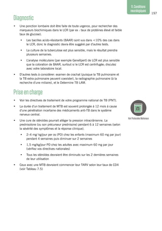 197
11.Conditions
neurologiques
Diagnostic
•	 Une ponction lombaire doit être faite de toute urgence, pour rechercher des
marqueurs biochimiques dans le LCR (par ex : taux de protéines élevé et faible
taux de glucose).
•	 Les bacilles acido-résistants (BAAR) sont vus dans <10% des cas dans
le LCR, donc le diagnostic devra être suggéré par d’autres tests.
•	 La culture de la tuberculose est plus sensible, mais le résultat prendra
plusieurs semaines.
•	 L’analyse moléculaire (par exemple GeneXpert) de LCR est plus sensible
que la coloration de BAAR, surtout si le LCR est centrifugée; discutez
avec votre laboratoire local.
•	 D’autres tests à considérer: examen de crachat (puisque la TB pulmonaire et
la TB extra pulmonaire peuvent coexister), la radiographie pulmonaire (à la
recherche d’une miliaire), et le Determine TB LAM.
Priseencharge
•	 Voir les directives de traitement de votre programme national de TB (PNT).
•	 La durée d’un traitement de MTB est souvent prolongée à 12 mois à cause
d’une pénétration incertaine des médicaments anti-TB dans le système
nerveux central.
•	 Une cure de stéroïdes pourrait alléger la pression intracrânienne. La
prednisolone (ou son précurseur prednisone) pendant 6 à 12 semaines (selon
la sévérité des symptômes et la réponse clinique).
•	 2–4 mg/ kg/jour per os (PO) chez les enfants (maximum 60 mg par jour)
pendant 4 semaines puis diminuer sur 2 semaines
•	 1,5 mg/kg/jour PO chez les adultes avec maximum 60 mg par jour
(vérifiez vos directives nationales)
•	 Tous les stéroïdes devraient être diminués sur les 2 dernières semaines
de leur utilisation
•	 Ceux avec une MTB devraient commencer leur TARV selon leur taux de CD4
(voir Tableau 7.5)
VoirProtocolesNationaux
 
