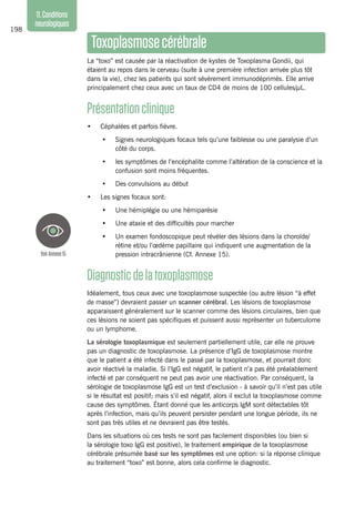 198
11.Conditions
neurologiques
Toxoplasmosecérébrale
La “toxo” est causée par la réactivation de kystes de Toxoplasma Gondii, qui
étaient au repos dans le cerveau (suite à une première infection arrivée plus tôt
dans la vie), chez les patients qui sont sévèrement immunodéprimés. Elle arrive
principalement chez ceux avec un taux de CD4 de moins de 100 cellules/µL.
Présentationclinique
•	 Céphalées et parfois fièvre.
•	 Signes neurologiques focaux tels qu’une faiblesse ou une paralysie d’un
côté du corps.
•	 les symptômes de l’encéphalite comme l’altération de la conscience et la
confusion sont moins fréquentes.
•	 Des convulsions au début
•	 Les signes focaux sont:
•	 Une hémiplégie ou une hémiparésie
•	 Une ataxie et des difficultés pour marcher
•	 Un examen fondoscopique peut révéler des lésions dans la choroïde/
rétine et/ou l’œdème papillaire qui indiquent une augmentation de la
pression intracrânienne (Cf. Annexe 15).
Diagnosticdelatoxoplasmose 
Idéalement, tous ceux avec une toxoplasmose suspectée (ou autre lésion “à effet
de masse”) devraient passer un scanner cérébral. Les lésions de toxoplasmose
apparaissent généralement sur le scanner comme des lésions circulaires, bien que
ces lésions ne soient pas spécifiques et puissent aussi représenter un tuberculome
ou un lymphome.
La sérologie toxoplasmique est seulement partiellement utile, car elle ne prouve
pas un diagnostic de toxoplasmose. La présence d’IgG de toxoplasmose montre
que le patient a été infecté dans le passé par la toxoplasmose, et pourrait donc
avoir réactivé la maladie. Si l’IgG est négatif, le patient n’a pas été préalablement
infecté et par conséquent ne peut pas avoir une réactivation. Par conséquent, la
sérologie de toxoplasmose IgG est un test d’exclusion - à savoir qu’il n’est pas utile
si le résultat est positif; mais s’il est négatif, alors il exclut la toxoplasmose comme
cause des symptômes. Étant donné que les anticorps IgM sont détectables tôt
après l’infection, mais qu’ils peuvent persister pendant une longue période, ils ne
sont pas très utiles et ne devraient pas être testés.
Dans les situations où ces tests ne sont pas facilement disponibles (ou bien si
la sérologie toxo IgG est positive), le traitement empirique de la toxoplasmose
cérébrale présumée basé sur les symptômes est une option: si la réponse clinique
au traitement “toxo” est bonne, alors cela confirme le diagnostic.
VoirAnnexe15
 