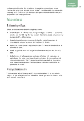199
11.Conditions
neurologiques
Le diagnostic différentiel des symptômes et des signes neurologiques focaux
comprend le lymphome, le tuberculome, et l’AVC. La radiographie thoracique et le
dépistage de la tuberculose (par exemple GeneXpert) doivent être effectuées pour
enquêter sur ces autres possibilités.
Priseencharge
Traitementspécifique :
En cas de toxoplasmose cérébrale suspectée, donnez :
•	 Une forte dose de cotrimoxazole : typiquement pour un adulte : 4 comprimés
simples (ex: 4 x 480 mg) 2 x/ jour pendant 4 semaines puis 2 comprimés 2 x/
jour pendant 4 à 12 semaines.
•	 Le patient devrait prendre beaucoup de liquides car de telles doses de
cotrimoxazole peuvent provoquer des insuffisances rénales
•	 Ajoutez de l’acide folique 5 mg par jour. Car le CTX à haute dose empêche la
synthèse de folate.
•	 TOUS les patients avec une toxoplasmose cérébrale doivent être mis sous
ARV.
•	 Le traitement de la toxoplasmose cérébrale se fait par voie orale, donc le
patient peut être traité à un niveau de soins primaires (à moins qu’il ne soit
cliniquement instable). S’il n’y a pas d’amélioration après 2 ou 3 semaines,
il est nécessaire de penser à d’autres maladies comme le tuberculome, le
lymphome ou un AVC.
Prophylaxiesecondaire
Continuez avec la dose usuelle de 960 mg quotidienne de CTX en prophylaxie,
jusqu´à ce que cette personne soit stable sous ARV et que les CD4 soient > 200,
deux mesures consécutives.
 
