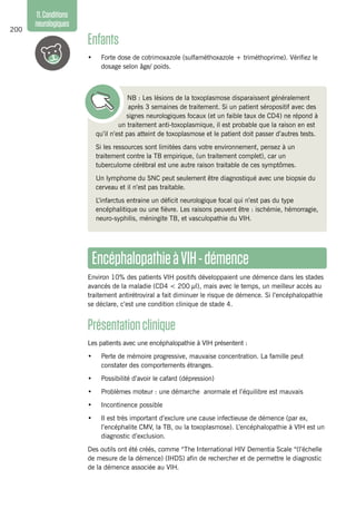 200
11.Conditions
neurologiques
Enfants
•	 Forte dose de cotrimoxazole (sulfaméthoxazole + triméthoprime). Vérifiez le
dosage selon âge/ poids.
NB : Les lésions de la toxoplasmose disparaissent généralement
après 3 semaines de traitement. Si un patient séropositif avec des
signes neurologiques focaux (et un faible taux de CD4) ne répond à
un traitement anti-toxoplasmique, il est probable que la raison en est
qu’il n’est pas atteint de toxoplasmose et le patient doit passer d’autres tests.
Si les ressources sont limitées dans votre environnement, pensez à un
traitement contre la TB empirique, (un traitement complet), car un
tuberculome cérébral est une autre raison traitable de ces symptômes.
Un lymphome du SNC peut seulement être diagnostiqué avec une biopsie du
cerveau et il n’est pas traitable.
L’infarctus entraine un déficit neurologique focal qui n’est pas du type
encéphalitique ou une fièvre. Les raisons peuvent être : ischémie, hémorragie,
neuro-syphilis, méningite TB, et vasculopathie du VIH.
EncéphalopathieàVIH-démence
Environ 10% des patients VIH positifs développaient une démence dans les stades
avancés de la maladie (CD4 < 200 µl), mais avec le temps, un meilleur accès au
traitement antirétroviral a fait diminuer le risque de démence. Si l’encéphalopathie
se déclare, c’est une condition clinique de stade 4.
Présentationclinique
Les patients avec une encéphalopathie à VIH présentent :
•	 Perte de mémoire progressive, mauvaise concentration. La famille peut
constater des comportements étranges.
•	 Possibilité d’avoir le cafard (dépression)
•	 Problèmes moteur : une démarche anormale et l’équilibre est mauvais
•	 Incontinence possible
•	 Il est très important d’exclure une cause infectieuse de démence (par ex,
l’encéphalite CMV, la TB, ou la toxoplasmose). L’encéphalopathie à VIH est un
diagnostic d’exclusion.
Des outils ont été créés, comme “The International HIV Dementia Scale “(l’échelle
de mesure de la démence) (IHDS) afin de rechercher et de permettre le diagnostic
de la démence associée au VIH.
 