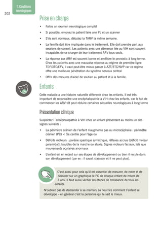 202
11.Conditions
neurologiques
Priseencharge
•	 Faites un examen neurologique complet
•	 Si possible, envoyez le patient faire une PL et un scanner
•	 S’ils sont normaux, débutez la TARV la même semaine.
•	 La famille doit être impliquée dans le traitement. Elle doit prendre part aux
sessions de conseil. Les patients avec une démence liée au VIH sont souvent
incapables de se charger de leur traitement ARV tous seuls.
•	 La réponse aux ARV est souvent bonne et améliore le pronostic à long terme.
Chez les patients avec une mauvaise réponse au régime de première ligne
TDF/3TC/EFV, il vaut peut-être mieux passer à AZT/3TC/NVP car ce régime
offre une meilleure pénétration du système nerveux central
•	 Offrir des mesures d’aide/ de soutien au patient et à la famille.
Enfants
Cette maladie a une histoire naturelle différente chez les enfants. Il est très
important de reconnaitre une encéphalopathie à VIH chez les enfants, car le fait de
commencer les ARV tôt peut réduire certaines séquelles neurologiques à long terme
Présentationclinique
Suspectez l´encéphalopathie à VIH chez un enfant présentant au moins un des
signes suivants :
•	 La périmètre crânien de l’enfant n’augmente pas ou microcéphalie : périmètre
crânien (PC) < 5e centile pour l’âge ou
•	 Déficits moteurs : parésie spastique symétrique, réflexes accrus (déficit moteur
pyramidal), troubles de la marche ou ataxie. Signes moteurs faciaux, tels que
mouvements oculaires anormaux
•	 L’enfant est en retard sur ses étapes de développement ou bien il recule dans
son développement (par ex : il savait s’asseoir et il ne peut plus).
C’est aussi pour cela qu’il est essentiel de mesurer, de noter et de
dessiner sur un graphique le PC de chaque enfant de moins de
3 ans. Il faut aussi vérifier les étapes de croissance de tous les
enfants. 
N’oubliez pas de demander à sa maman/ sa nourrice comment l’enfant se
développe – en général c’est la personne qui le sait le mieux.
 