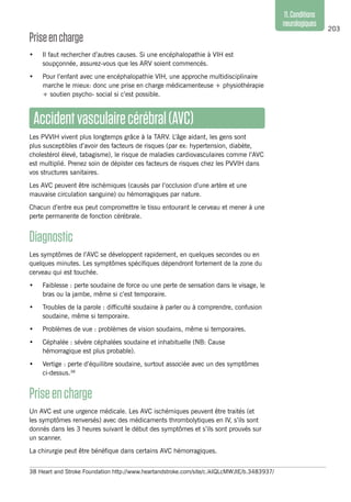 203
11.Conditions
neurologiques
Priseencharge
•	 Il faut rechercher d’autres causes. Si une encéphalopathie à VIH est
soupçonnée, assurez-vous que les ARV soient commencés.
•	 Pour l’enfant avec une encéphalopathie VIH, une approche multidisciplinaire
marche le mieux: donc une prise en charge médicamenteuse + physiothérapie
+ soutien psycho- social si c’est possible.
Accidentvasculairecérébral(AVC)
Les PVVIH vivent plus longtemps grâce à la TARV. L’âge aidant, les gens sont
plus susceptibles d’avoir des facteurs de risques (par ex: hypertension, diabète,
cholestérol élevé, tabagisme), le risque de maladies cardiovasculaires comme l’AVC
est multiplié. Prenez soin de dépister ces facteurs de risques chez les PVVIH dans
vos structures sanitaires.
Les AVC peuvent être ischémiques (causés par l’occlusion d’une artère et une
mauvaise circulation sanguine) ou hémorragiques par nature.
Chacun d’entre eux peut compromettre le tissu entourant le cerveau et mener à une
perte permanente de fonction cérébrale.
Diagnostic
Les symptômes de l’AVC se développent rapidement, en quelques secondes ou en
quelques minutes. Les symptômes spécifiques dépendront fortement de la zone du
cerveau qui est touchée.
•	 Faiblesse : perte soudaine de force ou une perte de sensation dans le visage, le
bras ou la jambe, même si c’est temporaire.
•	 Troubles de la parole : difficulté soudaine à parler ou à comprendre, confusion
soudaine, même si temporaire.
•	 Problèmes de vue : problèmes de vision soudains, même si temporaires.
•	 Céphalée : sévère céphalées soudaine et inhabituelle (NB: Cause
hémorragique est plus probable).
•	 Vertige : perte d’équilibre soudaine, surtout associée avec un des symptômes
ci-dessus.38
Priseencharge
Un AVC est une urgence médicale. Les AVC ischémiques peuvent être traités (et
les symptômes renversés) avec des médicaments thrombolytiques en IV, s’ils sont
donnés dans les 3 heures suivant le début des symptômes et s’ils sont prouvés sur
un scanner.
La chirurgie peut être bénéfique dans certains AVC hémorragiques.
38	Heart and Stroke Foundation http://www.heartandstroke.com/site/c.ikIQLcMWJtE/b.3483937/
 
