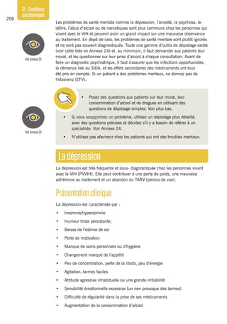 206
12. Conditions
psychiatriques
Ladépression
La dépression est très fréquente et sous- diagnostiquée chez les personnes vivant
avec le VIH (PVVIH). Elle peut contribuer à une perte de poids, une mauvaise
adhérence au traitement et un abandon du TARV (perdus de vue).
Présentationclinique
La dépression est caractérisée par :
•	 Insomnie/hypersomnie
•	 Humeur triste persistante,
•	 Baisse de l’estime de soi
•	 Perte de motivation
•	 Manque de soins personnels ou d’hygiène
•	 Changement marqué de l’appétit
•	 Peu de concentration, perte de la libido, peu d’énergie
•	 Agitation, larmes faciles
•	 Attitude agressive inhabituelle ou une grande irritabilité
•	 Sensibilité émotionnelle excessive (un rien provoque des larmes)
•	 Difficulté de régularité dans la prise de ses médicaments
•	 Augmentation de la consommation d’alcool
Les problèmes de santé mentale comme la dépression, l’anxiété, la psychose, le
délire, l’abus d’alcool ou de narcotiques sont plus communs chez les personnes qui
vivent avec le VIH et peuvent avoir un grand impact sur une mauvaise observance
au traitement. En dépit de cela, les problèmes de santé mentale sont plutôt ignorés
et ne sont pas souvent diagnostiqués. Toute une gamme d’outils de dépistage existe
(voir cette liste en Annexe 24) et, au minimum, il faut demander aux patients leur
moral, et les questionner sur leur prise d’alcool à chaque consultation. Avant de
faire un diagnostic psychiatrique, il faut s’assurer que les infections opportunistes,
la démence liée au SIDA, et les effets secondaires des médicaments ont tous
été pris en compte. Si un patient a des problèmes mentaux, ne donnez pas de
l’efavirenz (EFV).
•	 Posez des questions aux patients sur leur moral, leur
consommation d’alcool et de drogues en utilisant des
questions de dépistage simples. Voir plus bas.
•	 Si vous soupçonnez un problème, utilisez un dépistage plus détaillé,
avec des questions précises et décidez s’il y a besoin de référer à un
spécialiste. Voir Annexe 24.
•	 N’utilisez pas efavirenz chez les patients qui ont des troubles mentaux.
VoirAnnexe24
VoirAnnexe24
 