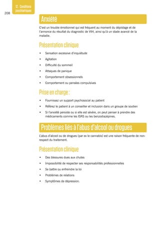 208
12. Conditions
psychiatriques
Anxiété
C’est un trouble émotionnel qui est fréquent au moment du dépistage et de
l’annonce du résultat du diagnostic de VIH, ainsi qu’à un stade avancé de la
maladie.
Présentationclinique
•	 Sensation excessive d’inquiétude
•	 Agitation
•	 Difficulté du sommeil
•	 Attaques de panique
•	 Comportement obsessionnels
•	 Comportement ou pensées compulsives
Priseencharge :
•	 Fournissez un support psychosocial au patient 
•	 Référez le patient à un conseiller et inclusion dans un groupe de soutien
•	 Si l’anxiété persiste ou si elle est sévère, on peut penser à prendre des
médicaments comme les ISRS ou les benzodiazépines.
Problèmesliésàl’abusd’alcooloudrogues
L’abus d’alcool ou de drogues (par ex le cannabis) est une raison fréquente de non-
respect du traitement.
Présentationclinique
•	 Des blessures dues aux chutes
•	 Impossibilité de respecter ses responsabilités professionnelles
•	 Se battre ou enfreindre la loi
•	 Problèmes de relations
•	 Symptômes de dépression.
 