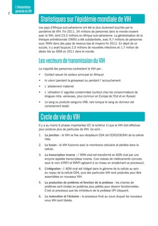 1.Présentation
généraleduVIH2
Statistiquessurl’épidémiemondialedeVIH
Les pays d’Afrique sub-saharienne ont été le plus durement touchés par la
pandémie de VIH. Fin 2011, 34 millions de personnes dans le monde vivaient
avec le VIH, dont 23,5 millions en Afrique sub-saharienne. La généralisation de la
thérapie antirétrovirale (TARV) a été substantielle, avec 9,7 millions de personnes
sous TARV dans des pays de revenus bas et moyens fin 2012. En dépit de ce
succès, il y avait toujours 2,5 millions de nouvelles infections et 1,7 million de
décès liés au SIDA en 2011 dans le monde.
LesvecteursdetransmissionduVIH
La majorité des personnes contractent le VIH par :
•	 Contact sexuel (le vecteur principal en Afrique)
•	 In utero (pendant la grossesse) ou pendant l´accouchement
•	 L´allaitement maternel
•	 L´utilisation d´aiguilles contaminées (surtout chez les consommateurs de
drogues intra- veineuses, plus commun en Europe de l’Est et en Russie)
•	 Le sang ou produits sanguins (NB: rare lorsque le sang du donneur est
correctement testé)
CycledevieduVIH
Il y a au moins 6 phases importantes (Cf. le schéma 1) que le VIH doit effectuer
pour produire plus de particules de VIH. Ce sont :
1.	 La jonction : le VIH se fixe aux récepteurs CD4 (et CCR5/CXCR4) de la cellule
hôte.
2.	 La fusion : le VIH fusionne avec la membrane cellulaire et pénètre dans la
cellule.
3.	 La transcription inverse : l´ARN viral est transformé en ADN viral par une
enzyme appelée transcriptase inverse. (Les classes de médicaments connues
sous le nom d’INTI et INNTI agissent à ce niveau en empêchant ce processus).
4.	 L’intégration : l´ADN viral est intégré dans le génome de la cellule au sein
du noyau de la cellule CD4, puis des particules VIH sont produites pour être
assemblées en nouveaux VIH.
5.	 La production de protéines et fonction de la protéase : les chaines de
protéines sont clivées en protéines plus petites pour devenir fonctionnelles.
C’est ce processus que les inhibiteurs de la protéase (IP) bloquent.
6.	 La maturation et l’éclosion : le processus final au cours duquel les nouveaux
virus VIH sont libérés.
 