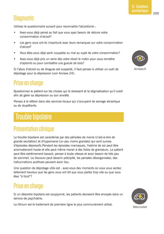 209
12. Conditions
psychiatriques
Diagnostic
Utilisez le questionnaire suivant pour reconnaitre l’alcoolisme :
•	 Avez-vous déjà pensé au fait que vous ayez besoin de réduire votre
consommation d’alcool?
•	 Les gens vous ont-ils importuné avec leurs remarques sur votre consommation
d’alcool?
•	 Vous êtes-vous déjà senti coupable ou mal au sujet de votre consommation?
•	 Avez-vous déjà pris un verre dès votre réveil le matin pour vous remettre
d’aplomb ou pour combattre une gueule de bois?
Si l’abus d’alcool ou de drogues est suspecté, il faut penser à utiliser un outil de
dépistage pour la dépression (voir Annexe 24).
Priseencharge
Questionnez le patient sur les choses qui le stressent et la stigmatisation qu’il subit
afin de gérer sa dépression ou son anxiété.
Pensez à le référer dans des services locaux qui s’occupent de sevrage alcoolique
ou de stupéfiants.
Troublebipolaire
Présentationclinique
Le trouble bipolaire est caractérisé par des périodes de manie (c’est-à-dire de
grande excitation) et d’hypomanie (un peu moins grandes) qui sont suivies
d’épisodes dépressifs.Pendant les épisodes maniaques, l’estime de soi peut être
anormalement haute et elle peut même mener à des folies de grandeurs. Le patient
peut être extrêmement bavard, penser à toute vitesse et avoir besoin de très peu
de sommeil. Le discours peut devenir précipité, les pensées désorganisées, des
hallucinations auditives peuvent avoir lieu.
Une question de dépistage utile est : avez-vous des moments où vous vous sentez
tellement heureux que les gens vous ont dit que vous parlez trop vite ou que vous
êtes “à fond”?
Priseencharge
Si un désordre bipolaire est soupçonné, les patients devraient être envoyés dans un
service de psychiatrie.
Le lithium est le traitement de première ligne le plus communément utilisé.
VoirAnnexe24
Référerlepatient
 