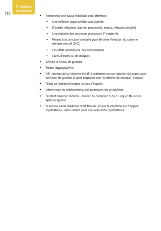 212
12. Conditions
psychiatriques
•	 Recherchez une cause médicale avec attention :
•	 Une infection opportuniste sous-jacente
•	 D’autres infections (par ex: pneumonie, sepsis, infection urinaire)
•	 Une maladie des poumons provoquant l’hypoxémie
•	 Pensez à la ponction lombaire pour éliminer l’infection du système
nerveux central (SNC)
•	 Les effets secondaires des médicaments
•	 Excès d’alcool ou de drogues
•	 Vérifiez le niveau de glucose
•	 Traitez l’hypoglycémie
•	 NB : donnez de la thiamine (vit.B1) oralement ou par injection IM avant toute
perfusion de glucose si vous suspectez une “syndrome de manque” d’alcool
•	 Faites de l’oxygénothérapie en cas d’hypoxie
•	 Interrompez les médicaments qui accentuent les symptômes
•	 Pendant l’examen médical, donnez du diazepam 5 ou 10 mg en IM si très
agité ou agressif
•	 Si aucune cause médicale n’est trouvée, et que la psychose est d’origine
psychiatrique, alors référez pour une évaluation psychiatrique.
 