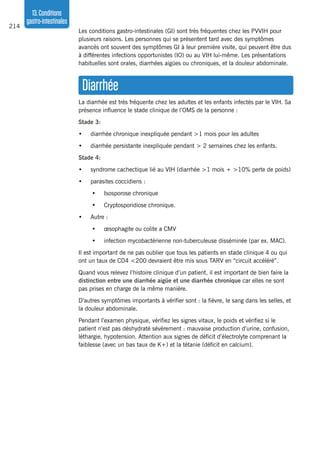 214
13.Conditions
gastro-intestinales
Les conditions gastro-intestinales (GI) sont très fréquentes chez les PVVIH pour
plusieurs raisons. Les personnes qui se présentent tard avec des symptômes
avancés ont souvent des symptômes GI à leur première visite, qui peuvent être dus
à différentes infections opportunistes (IO) ou au VIH lui-même. Les présentations
habituelles sont orales, diarrhées aigües ou chroniques, et la douleur abdominale.
Diarrhée
La diarrhée est très fréquente chez les adultes et les enfants infectés par le VIH. Sa
présence influence le stade clinique de l’OMS de la personne :
Stade 3:
•	 diarrhée chronique inexpliquée pendant >1 mois pour les adultes
•	 diarrhée persistante inexpliquée pendant > 2 semaines chez les enfants.
Stade 4:
•	 syndrome cachectique lié au VIH (diarrhée >1 mois + >10% perte de poids)
•	 parasites coccidiens :
•	 Isosporose chronique
•	 Cryptosporidiose chronique.
•	 Autre :
•	 œsophagite ou colite a CMV
•	 infection mycobactérienne non-tuberculeuse disséminée (par ex. MAC).
Il est important de ne pas oublier que tous les patients en stade clinique 4 ou qui
ont un taux de CD4 <200 devraient être mis sous TARV en “circuit accéléré”.
Quand vous relevez l’histoire clinique d’un patient, il est important de bien faire la
distinction entre une diarrhée aigüe et une diarrhée chronique car elles ne sont
pas prises en charge de la même manière.
D’autres symptômes importants à vérifier sont : la fièvre, le sang dans les selles, et
la douleur abdominale.
Pendant l’examen physique, vérifiez les signes vitaux, le poids et vérifiez si le
patient n’est pas déshydraté sévèrement : mauvaise production d’urine, confusion,
léthargie, hypotension. Attention aux signes de déficit d’électrolyte comprenant la
faiblesse (avec un bas taux de K+) et la tétanie (déficit en calcium).
 