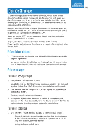 219
13.Conditions
gastro-intestinales
DiarrhéeChronique
Le VIH lui même peut causer une diarrhée chronique, mais d´autres causes
doivent d’abord être exclues. Pensez aussi à la TB puisqu’elle peut causer une
diarrhée chronique, donc il faut la rechercher avec les tests disponibles comme
la radiographie pulmonaire, le Determine TB LAM, les tests moléculaires sur les
crachats ou autres échantillons.
Avec des taux de CD4 faibles, (moins de 50 cellules/µL); il faut aussi penser aux
conditions de stade 4 de l’OMS comme le mycobacterium avium complex (MAC),
les parasites (ex crytosporidium), et la colite à CMV.
Un certain nombre d’ARV peuvent causer une diarrhée chronique: didanosine
(DDI), lopinavir/ritonavir et ritonavir.
De plus, vous devez penser aux conditions non liées au VIH comme
l’hyperthyroïdie, les intolérances alimentaires et la maladie inflammatoire du colon,
parmi d’autres.
Présentationclinique
•	 C’est une diarrhée qui dure plus de 2 semaines souvent associée à une perte
de poids significative.
•	 Un examen physique devrait inclure une fondoscopie car elle pourrait révéler
une TB disséminée (des tubercules choroïdaux) ou une rétinite liée au CMV.
Priseencharge
Traitementnon-spécifique
•	 Réhydratation : voir les détails ci-dessus.
•	 Les adultes avec une diarrhée chronique inexpliquée pendant + d’1 mois sont
au stade clinique 3 de l’OMS. Commencez la prophylaxie au cotrimoxazole.
•	 Une personne au stade clinique 3 de l’OMS est éligible aux ARV quel que
soit son taux de CD4.
•	 Suivez les conseils nutritionnels ci-dessus.
•	 Si un patient déjà sous ARV développe la diarrhée et une perte de poids,
pensez à une TB active, d’autres IO graves et à d’autres causes de diarrhée. Ce
patient nécessite de toute urgence de plus amples investigations.
Traitementspécifique 
1.	 Si le patient n’a PAS été traité du tout pour la diarrhée jusqu’à présent :
•	 Débutez le traitement antibiotique avec une forte dose de cotrimoxazole
+ métronidazole comme décrit ci-dessus (ou ciprofloxacine en cas de
sang dans les selles, comme ci-dessus)
•	 Vérifiez la réponse après 3 jours.
 