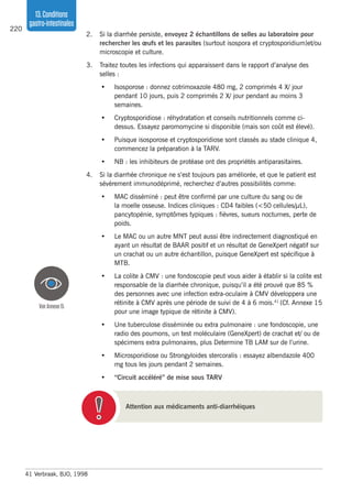 220
13.Conditions
gastro-intestinales
2.	 Si la diarrhée persiste, envoyez 2 échantillons de selles au laboratoire pour
rechercher les œufs et les parasites (surtout isospora et cryptosporidium)et/ou
microscopie et culture.
3.	 Traitez toutes les infections qui apparaissent dans le rapport d’analyse des
selles :
•	 Isosporose : donnez cotrimoxazole 480 mg, 2 comprimés 4 X/ jour
pendant 10 jours, puis 2 comprimés 2 X/ jour pendant au moins 3
semaines.
•	 Cryptosporidiose : réhydratation et conseils nutritionnels comme ci-
dessus. Essayez paromomycine si disponible (mais son coût est élevé).
•	 Puisque isosporose et cryptosporidiose sont classés au stade clinique 4,
commencez la préparation à la TARV.
•	 NB : les inhibiteurs de protéase ont des propriétés antiparasitaires.
4.	 Si la diarrhée chronique ne s’est toujours pas améliorée, et que le patient est
sévèrement immunodéprimé, recherchez d’autres possibilités comme:
•	 MAC disséminé : peut être confirmé par une culture du sang ou de
la moelle osseuse. Indices cliniques : CD4 faibles (<50 cellules/µL),
pancytopénie, symptômes typiques : fièvres, sueurs nocturnes, perte de
poids.
•	 Le MAC ou un autre MNT peut aussi être indirectement diagnostiqué en
ayant un résultat de BAAR positif et un résultat de GeneXpert négatif sur
un crachat ou un autre échantillon, puisque GeneXpert est spécifique à
MTB.
•	 La colite à CMV : une fondoscopie peut vous aider à établir si la colite est
responsable de la diarrhée chronique, puisqu’il a été prouvé que 85 %
des personnes avec une infection extra-oculaire à CMV développera une
rétinite à CMV après une période de suivi de 4 à 6 mois.41
(Cf. Annexe 15
pour une image typique de rétinite à CMV).
•	 Une tuberculose disséminée ou extra pulmonaire : une fondoscopie, une
radio des poumons, un test moléculaire (GeneXpert) de crachat et/ ou de
spécimens extra pulmonaires, plus Determine TB LAM sur de l’urine.
•	 Microsporidiose ou Strongyloides stercoralis : essayez albendazole 400
mg tous les jours pendant 2 semaines.
•	 “Circuit accéléré” de mise sous TARV
41	Verbraak, BJO, 1998
Attention aux médicaments anti-diarrhéiques
VoirAnnexe15
 