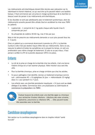 221
13.Conditions
gastro-intestinales
Les médicaments anti-diarrhéiques doivent être donnés avec précaution car ils
ralentissent le transit intestinal, ce qui veut dire qu’ils peuvent retenir une bactérie
toxique. Il faut commencer par une prise en charge syndromique de la diarrhée (ci-
dessus) avant de penser à ces médicaments anti-diarrhéiques.
Si les résultats ne sont pas satisfaisants avec le traitement syndromique, alors les
médicaments suivants peuvent être utilisés (tout en accélérant la mise sous TARV
du patient):
•	 Lopéramide : 1 comprimé de 2 mg après chaque selle liquide (max 6
comprimés par jour)
•	 Ou phosphate de codéine 30-60 mg, max 4 fois par jour.
Mais le fait de prescrire ces médicaments demande un suivi plus poussé (tous les
2- 3 jours).
Chez un patient qui a commencé récemment à prendre du LPV /r, la diarrhée
(surtout si elle n’est pas sévère) risque d’être liée aux médicaments. Dans ce cas,
rassurez le patient et traitez les symptômes car la plupart du temps, on voit une
amélioration sans même changer de traitement. Si cela ne va pas mieux, il faut
penser à arrêter le LPV et à prendre atazanavir (ATV) à la place.
Enfants
•	 La clé de la prise en charge de la diarrhée chez les enfants, c’est une bonne
histoire clinique et un bon examen physique. Votre intuition vous sera très
utile.
•	 Pour la diarrhée chronique, prise en charge similaire que chez les adultes.
•	 Si aucun pathogène n’est identifié, donnez un traitement empirique comme
suit : cotrimoxazole 40 + 8 mg/kg/dose 3x /jour + métronidazole 10 mg/kg/
dose 3 x / jour pendant 5 à 7 jours.
•	 Les enfants avec une diarrhée persistante inexpliquée >14 jours sont au stade
clinique 3 au moins. Commencez donc une prophylaxie au clotrimazole et
commencez la préparation à la TARV.
Évaluez toujours les enfants avec une diarrhée aigüe ou chronique
pour rechercher d’autres infections : infections des voies urinaires,
septicémie, pneumonie ou infections ORL … Elles peuvent toutes
être associées avec la diarrhée.
Candidoseœsophagienne
Voir section sur la candidose œsophagienne dans le chapitre intitulé “santé
buccale”
 