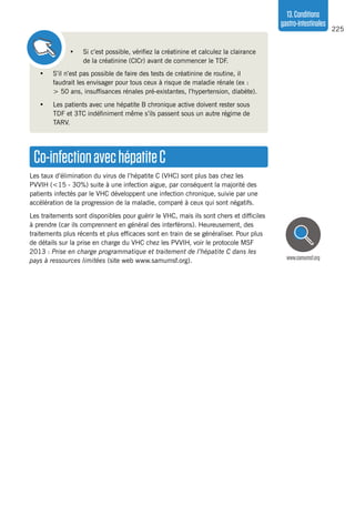 225
13.Conditions
gastro-intestinales
•	 S’il n’est pas possible de faire des tests de créatinine de routine, il
faudrait les envisager pour tous ceux à risque de maladie rénale (ex :
> 50 ans, insuffisances rénales pré-existantes, l’hypertension, diabète).
•	 Les patients avec une hépatite B chronique active doivent rester sous
TDF et 3TC indéfiniment même s’ils passent sous un autre régime de
TARV.
•	 Si c’est possible, vérifiez la créatinine et calculez la clairance
de la créatinine (ClCr) avant de commencer le TDF.
Co-infectionavechépatiteC
Les taux d’élimination du virus de l’hépatite C (VHC) sont plus bas chez les
PVVIH (<15 - 30%) suite à une infection aigue, par conséquent la majorité des
patients infectés par le VHC développent une infection chronique, suivie par une
accélération de la progression de la maladie, comparé à ceux qui sont négatifs.
Les traitements sont disponibles pour guérir le VHC, mais ils sont chers et difficiles
à prendre (car ils comprennent en général des interférons). Heureusement, des
traitements plus récents et plus efficaces sont en train de se généraliser. Pour plus
de détails sur la prise en charge du VHC chez les PVVIH, voir le protocole MSF
2013 : Prise en charge programmatique et traitement de l’hépatite C dans les
pays à ressources limitées (site web www.samumsf.org). www.samumsf.org
 