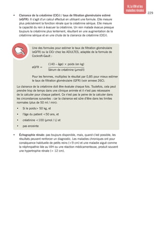229
14.LeVIHetles
maladiesrénales
Une des formules pour estimer le taux de filtration glomérulaire
(eGFR) ou la ClCr chez les ADULTES, adaptée de la formule de
Cockroft-Gault :
eGFR =
	 (140 – âge) × poids (en kg)
	________________________
	 Sérum de créatinine (µmol/l)
Pour les femmes, multipliez le résultat par 0,85 pour mieux estimer
le taux de filtration glomérulaire (GFR) (voir annexe 26C).
La clairance de la créatinine doit être évaluée chaque fois. Toutefois, cela peut
prendre trop de temps dans une clinique animée et il n’est pas nécessaire
de la calculer pour chaque patient. Ce n’est pas la peine de la calculer dans
les circonstances suivantes : car la clairance est sûre d’être dans les limites
normales (plus de 50 ml / min):
•	 Si le poids> 50 kg, et
•	 l’âge du patient <50 ans, et
•	 créatinine <100 (µmol / L) et
•	 pas enceinte
•	 Échographie rénale: pas toujours disponible, mais, quand c’est possible, les
résultats peuvent renforcer un diagnostic. Les maladies chroniques ont pour
conséquence habituelle de petits reins (<9 cm) et une maladie aiguë comme
la néphropathie liée au VIH ou une réaction médicamenteuse, produit souvent
une hypertrophie rénale (> 12 cm).
•	 Clairance de la créatinine (ClCr) / taux de filtration glomérulaire estimé
(eGFR): Il s’agit d’un calcul effectué en utilisant une formule. Elle mesure
plus précisément la fonction rénale que la créatinine sérique. Elle mesure
la capacité du rein à évacuer la créatinine. Un rein malade évacue presque
toujours la créatinine plus lentement, résultant en une augmentation de la
créatinine sérique et en une chute de la clairance de créatinine (ClCr).
 