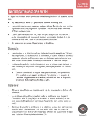 231
14.LeVIHetles
maladiesrénales
NéphropathieassociéeauVIH
Il s’agit d’une maladie rénale provoquée directement par le VIH sur les reins. Points
clés:
•	 Il y a toujours au moins 2+ protéinurie, souvent beaucoup plus.
•	 La créatinine est souvent, mais pas toujours, élevée. Parfois, elle peut empirer
rapidement avec une progression rapide vers l’insuffisance rénale terminale
(IRT) en quelques mois.
•	 Le taux de CD4 est souvent bas, mais elle peut être plus de 350 cellules /
µl. La néphropathie est, cependant, toujours une maladie de stade 4 et elle
entraine la mise sous TARV en circuit accéléré (fast track).
•	 Il y a rarement présence d’hypertension et d’œdème.
Diagnostic
•	 La prévention et la détection précoce de la néphropathie associée au VIH sont
très importantes. Si les ressources le permettent, il faut les mettre en œuvre au
niveau des soins de santé primaires avec un dépistage systématique de base
avec un test de bandelette urinaire et la mesure de la créatinine sérique.
•	 Le diagnostic peut être confirmé seulement avec la biopsie, mais, puisque ce
n’est souvent pas disponible, un diagnostic présomptif peut être fait comme
suit :
•	 Dans un contexte où la biopsie n’est pas disponible, une protéinurie
(2+ ou plus) ou un rapport protéinurie / créatinine > 1, associés à
l’absence d’hypertension et d’œdème, est suffisant pour le diagnostic
présomptif de la néphropathie liée au VIH.
Traitement
•	 Démarrez les ARV dès que possible, car il y a des preuves claires de leur effet
bénéfique.
•	 Les protéines abîment les reins alors traitez la protéinurie avec énalapril.
Commencez avec 2,5 mg 2x/jour et surveillez la tension artérielle (car elle
peut baisser) et le potassium (car risque d’augmenter alors vérifiez après un
mois).
•	 Continuez à surveiller la protéinurie et la créatinine sérique tous les trois mois
pendant les six premiers mois, puis tous les six mois. Il est important de
calculer la clairance de la créatinine car cela affectera les ajustements de dose
pour certains médicaments (voir Annexe 25).
VoirAnnexe25
 