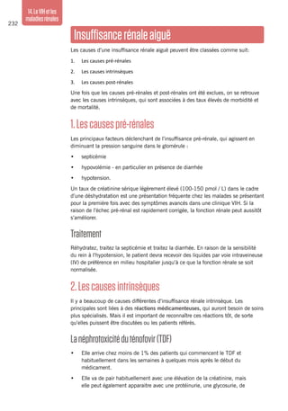 232
14.LeVIHetles
maladiesrénales
Insuffisancerénaleaiguë
Les causes d’une insuffisance rénale aiguë peuvent être classées comme suit:
1. 	 Les causes pré-rénales
2. 	 Les causes intrinsèques
3. 	 Les causes post-rénales
Une fois que les causes pré-rénales et post-rénales ont été exclues, on se retrouve
avec les causes intrinsèques, qui sont associées à des taux élevés de morbidité et
de mortalité.
1.Lescausespré-rénales
Les principaux facteurs déclenchant de l’insuffisance pré-rénale, qui agissent en
diminuant la pression sanguine dans le glomérule :
•	 septicémie
•	 hypovolémie - en particulier en présence de diarrhée
•	 hypotension.
Un taux de créatinine sérique légèrement élevé (100-150 pmol / L) dans le cadre
d’une déshydratation est une présentation fréquente chez les malades se présentant
pour la première fois avec des symptômes avancés dans une clinique VIH. Si la
raison de l’échec pré-rénal est rapidement corrigée, la fonction rénale peut aussitôt
s’améliorer.
Traitement
Réhydratez, traitez la septicémie et traitez la diarrhée. En raison de la sensibilité
du rein à l’hypotension, le patient devra recevoir des liquides par voie intraveineuse
(IV) de préférence en milieu hospitalier jusqu’à ce que la fonction rénale se soit
normalisée.
2.Lescausesintrinsèques
Il y a beaucoup de causes différentes d’insuffisance rénale intrinsèque. Les
principales sont liées à des réactions médicamenteuses, qui auront besoin de soins
plus spécialisés. Mais il est important de reconnaître ces réactions tôt, de sorte
qu’elles puissent être discutées ou les patients référés.
Lanéphrotoxicitéduténofovir(TDF)
•	 Elle arrive chez moins de 1% des patients qui commencent le TDF et
habituellement dans les semaines à quelques mois après le début du
médicament.
•	 Elle va de pair habituellement avec une élévation de la créatinine, mais
elle peut également apparaitre avec une protéinurie, une glycosurie, de
 
