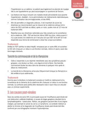 233
14.LeVIHetles
maladiesrénales
Référerlepatient
VoirProtocolesNationaux
l’hypertension ou un œdème. Le patient peut également se plaindre de myalgie
liée à une hypokaliémie qui peut accompagner un syndrome de Fanconi.
•	 Les facteurs de risque incluent une maladie rénale pré-existante sous-jacente
(hypertension, diabète) ; la co-administration de médicaments néphrotoxiques,
comme l’utilisation des aminoglycosides, et des AINS.
•	 Afin de permettre un diagnostic précoce, il est important de suivre les
directives qui recommandent que la mesure de la créatinine sérique (et le
calcul de ClCr) soit faite au début, après un mois, quatre mois et 12 mois de
traitement ARV.
•	 Reportez-vous aux directives nationales pour des conseils sur la surveillance
de la créatinine. (NB : TDF est tout de même l’ARV de choix, même quand il
n’y a pas accès à la créatinine car il est plus sûr que l’AZT et la d4T et il est
disponible sous forme de combinaison à dose fixe unique journalière).
Traitement
Arrêtez le TDF (vérifiez le statut HepB), remplacez par un autre ARV, et surveillez
la ClCr afin d’assurer un retour à une fonction normale, même s’il peut y avoir des
dommages résiduels.
Toxicitéducotrimoxazoleetdelarifampicine
•	 Celle-ci ressemble à une néphrite interstitielle avec des symptômes pseudo-
grippaux, une douleur au flanc, une oligurie et de la fièvre. Ces toxicités
commencent toutes les deux dans les semaines à quelques mois après le
début du médicament.
•	 La toxicité de la rifampicine arrive plus fréquemment lorsque la rifampicine a
été arrêtée et puis redémarrée.
Traitement
Comme pour le ténofovir, le traitement consiste en l’arrêt du médicament et la
surveillance de la clairance de la créatinine afin d’assurer un retour à une fonction
normale. La cortisone peut parfois être nécessaire mais il vaut mieux en discuter
avec un clinicien expérimenté.
3.Lescausespost-rénales
Dans les centres de soins VIH, la principale cause de l’insuffisance post-rénale est
une obstruction urétérale bilatérale, à causes de larges ganglions résultant de la
lymphadénopathie - tuberculose. Parfois, ces ganglions peuvent être d’une origine
maligne, par exemple le cancer du col ou un lymphome. Le contexte médical va
alerter le clinicien et le diagnostic de l’insuffisance rénale post-rénale doit être
confirmé par une échographie montrant l’hydronéphrose.
 