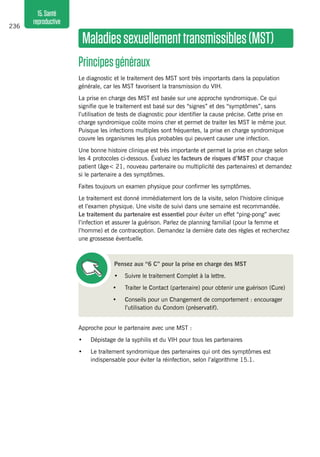 236
15.Santé
reproductive
Maladiessexuellementtransmissibles(MST)
Principesgénéraux 
Le diagnostic et le traitement des MST sont très importants dans la population
générale, car les MST favorisent la transmission du VIH.
La prise en charge des MST est basée sur une approche syndromique. Ce qui
signifie que le traitement est basé sur des “signes” et des “symptômes”, sans
l’utilisation de tests de diagnostic pour identifier la cause précise. Cette prise en
charge syndromique coûte moins cher et permet de traiter les MST le même jour.
Puisque les infections multiples sont fréquentes, la prise en charge syndromique
couvre les organismes les plus probables qui peuvent causer une infection.
Une bonne histoire clinique est très importante et permet la prise en charge selon
les 4 protocoles ci-dessous. Évaluez les facteurs de risques d’MST pour chaque
patient (âge< 21, nouveau partenaire ou multiplicité des partenaires) et demandez
si le partenaire a des symptômes.
Faites toujours un examen physique pour confirmer les symptômes.
Le traitement est donné immédiatement lors de la visite, selon l’histoire clinique
et l’examen physique. Une visite de suivi dans une semaine est recommandée.
Le traitement du partenaire est essentiel pour éviter un effet “ping-pong” avec
l’infection et assurer la guérison. Parlez de planning familial (pour la femme et
l’homme) et de contraception. Demandez la dernière date des règles et recherchez
une grossesse éventuelle.
Pensez aux “6 C” pour la prise en charge des MST
•	 Suivre le traitement Complet à la lettre.
•	 Traiter le Contact (partenaire) pour obtenir une guérison (Cure)
•	 Conseils pour un Changement de comportement : encourager
l’utilisation du Condom (préservatif).
Approche pour le partenaire avec une MST :
•	 Dépistage de la syphilis et du VIH pour tous les partenaires
•	 Le traitement syndromique des partenaires qui ont des symptômes est
indispensable pour éviter la réinfection, selon l’algorithme 15.1.
 