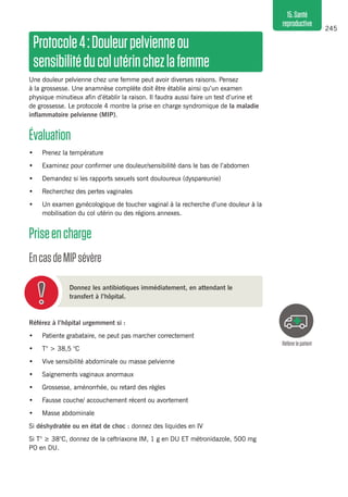 245
15.Santé
reproductive
Protocole4 :Douleurpelvienneou
sensibilitéducolutérinchezlafemme 
Une douleur pelvienne chez une femme peut avoir diverses raisons. Pensez
à la grossesse. Une anamnèse complète doit être établie ainsi qu’un examen
physique minutieux afin d’établir la raison. Il faudra aussi faire un test d’urine et
de grossesse. Le protocole 4 montre la prise en charge syndromique de la maladie
inflammatoire pelvienne (MIP).
Évaluation 
•	 Prenez la température
•	 Examinez pour confirmer une douleur/sensibilité dans le bas de l’abdomen
•	 Demandez si les rapports sexuels sont douloureux (dyspareunie)
•	 Recherchez des pertes vaginales
•	 Un examen gynécologique de toucher vaginal à la recherche d’une douleur à la
mobilisation du col utérin ou des régions annexes.
Priseencharge 
EncasdeMIPsévère 
Donnez les antibiotiques immédiatement, en attendant le
transfert à l’hôpital.
Référez à l’hôpital urgemment si :
•	 Patiente grabataire, ne peut pas marcher correctement
•	 T° > 38,5 °C
•	 Vive sensibilité abdominale ou masse pelvienne
•	 Saignements vaginaux anormaux
•	 Grossesse, aménorrhée, ou retard des règles
•	 Fausse couche/ accouchement récent ou avortement
•	 Masse abdominale
Si déshydratée ou en état de choc : donnez des liquides en IV
Si T° ≥ 38°C, donnez de la ceftriaxone IM, 1 g en DU ET métronidazole, 500 mg
PO en DU.
Référerlepatient
 