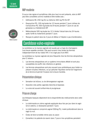246
15.Santé
reproductive
MIPmodérée 
Si aucun des signes et symptômes cités plus haut ne sont présents, alors la MIP
peut être considérée comme modérée et être traitée avec :
•	 Ceftriaxone IM, 250 mg DU ou Cefixime 400 mg PO DU ET
•	 Doxycycline PO, 100 mg toutes les 12 heures pendant 7 jours (utilisez de
l’amoxicilline PO, 500 mg toutes les 8 heures pendant 7 jours en cas de
grossesse ou d’allaitement) ET
•	 Métronidazole 500 mg toutes les 12 h (évitez l’alcool dans les 24 heures
après l’arrêt du traitement) pendant 7 jours
•	 Revoyez le patient dans les 3 jours et référez à l’hôpital si pas d’amélioration.
Candidosevulvo-vaginale 
La candidose ou la mycose vaginale est causée par un type de champignon
(une levure appelée candida). Elle peut survenir chez toutes les femmes
indépendamment de leur statut VIH. Il ne s’agit pas d’une MST.
La candidose ou mycose vaginale est plus fréquente chez les femmes séropositives
pour 2 raisons :
1.	 Les femmes séropositives ont un système immunitaire affaibli et sont plus
susceptibles de souffrir des infections en général.
2.	 Les femmes séropositives sont plus souvent sous antibiotiques pour traiter ou
prévenir d’autres infections, ce qui perturbe l’équilibre normal de l’organisme
de la femme et permet l’invasion de la levure Candida.
Présentationclinique 
•	 Sensation de brûlure, ou de démangeaison vaginale
•	 Associée à des pertes vaginales blanches et épaisses
•	 La vulve est souvent enflammée et prurigineuse
Priseencharge 
Les thérapies topiques dépendront de la disponibilité des médicaments dans votre
clinique.
•	 Le clotrimazole en crème vaginale appliquée deux fois par jour dans le vagin
(et en externe, si nécessaire) pendant 7 jours
•	 Le clotrimazole en comprimé vaginal 500mg PU, inséré profondément dans le
vagin la nuit.
•	 Évitez de faire la toilette intime avec du savon
•	 Conseillez à la patiente de revenir dans 7 jours si les symptômes persistent
Référerlepatient
 