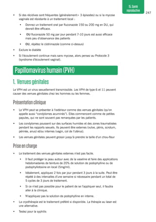 247
15.Santé
reproductive
•	 Si des récidives sont fréquentes (généralement> 3 épisodes) ou si la mycose
vaginale est résistante à un traitement local :
•	 Donnez un traitement oral par fluconazole 150 ou 200 mg en DU, qui
devrait être efficace.
•	 OU fluconazole 50 mg par jour pendant 7-10 jours est aussi efficace
mais peu d’observance des patients
•	 OU, répétez le clotrimazole (comme ci-dessus)
•	 Exclure le diabète
•	 Si l’écoulement continue mais sans mycose, alors pensez au Protocole 3
(syndrome d’écoulement vaginal).
Papillomavirushumain(PVH)
1. Verruesgénitales
Le VPH est un virus sexuellement transmissible. Les VPH de type 6 et 11 peuvent
causer des verrues génitales chez les hommes ou les femmes.
Présentationclinique 
•	 Le VPH peut se présenter à l’extérieur comme des verrues génitales (qu’on
appelle aussi “condylomes acuminés”). Elles commencent comme de petites
papules, qui ne sont souvent pas remarquées par les patients.
•	 Les condylomes poussent sur des surfaces humides et des zones traumatisées
pendant les rapports sexuels. Ils peuvent être externes (vulve, pénis, scrotum,
périnée, anus) et/ou internes (vagin, col de l’utérus).
•	 Les verrues génitales peuvent grossir jusqu’à prendre la taille d’un chou-fleur 
Priseencharge 
•	 Le traitement des verrues génitales externes n’est pas facile.
•	 Il faut protéger la peau autour avec de la vaseline et faire des applications
hebdomadaires de teinture de 20% de solution de podophylline ou de
podophyllotoxine en local (5mg/ml).
•	 Idéalement, appliquez 2 fois par jour pendant 3 jours à la suite. Peut être
répété à des intervalles d’une semaine si nécessaire pendant un total de
5 cycles de 3 jours de traitement.
•	 Si ce n’est pas possible pour le patient de se l’appliquer seul, il faudra
aller à la clinique.
•	 N’appliquez pas la solution de podophylline en interne.
•	 La cryothérapie est le traitement préféré si disponible. La thérapie au laser est
une alternative.
•	 Testez pour la syphilis
 