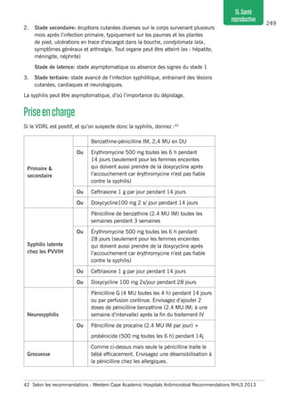 249
15.Santé
reproductive
2. 	 Stade secondaire: éruptions cutanées diverses sur le corps survenant plusieurs
mois après l’infection primaire, typiquement sur les paumes et les plantes
de pied, ulcérations en trace d’escargot dans la bouche, condylomata lata,
symptômes généraux et arthralgie. Tout organe peut être atteint (ex : hépatite,
méningite, néphrite)
	 Stade de latence: stade asymptomatique ou absence des signes du stade 1
3.	 Stade tertiaire: stade avancé de l’infection syphilitique, entrainant des lésions
cutanées, cardiaques et neurologiques.
La syphilis peut être asymptomatique, d’où l’importance du dépistage.
Priseencharge
Si le VDRL est positif, et qu’on suspecte donc la syphilis, donnez :42
42	 Selon les recommandations : Western Cape Academic Hospitals Antimicrobial Recommendations NHLS 2013
Primaire &
secondaire
Benzathine-pénicilline IM, 2,4 MU en DU
Ou Erythromycine 500 mg toutes les 6 h pendant
14 jours (seulement pour les femmes enceintes
qui doivent aussi prendre de la doxycycline après
l’accouchement car érythromycine n’est pas fiable
contre la syphilis)
Ou Ceftriaxone 1 g par jour pendant 14 jours
Ou Doxycycline100 mg 2 x/ jour pendant 14 jours
Syphilis latente
chez les PVVIH
Pénicilline de benzathine (2.4 MU IM) toutes les
semaines pendant 3 semaines
Ou Érythromycine 500 mg toutes les 6 h pendant
28 jours (seulement pour les femmes enceintes
qui doivent aussi prendre de la doxycycline après
l’accouchement car érythromycine n’est pas fiable
contre la syphilis)
Ou Ceftriaxone 1 g par jour pendant 14 jours
Ou Doxycycline 100 mg 2x/jour pendant 28 jours
Neurosyphilis
Pénicilline G (4 MU toutes les 4 h) pendant 14 jours
ou par perfusion continue. Envisagez d’ajouter 2
doses de pénicilline benzathine (2.4 MU IM; à une
semaine d’intervalle) après la fin du traitement IV
Ou Pénicilline de procaïne (2.4 MU IM par jour) +
probénicide (500 mg toutes les 6 h) pendant 14j
Grossesse
Comme ci-dessus mais seule la pénicilline traite le
bébé efficacement. Envisagez une désensibilisation à
la pénicilline chez les allergiques.
 