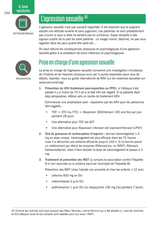 250
15.Santé
reproductive
L’agressionsexuelle43
L’agression sexuelle n’est pas souvent rapportée. Il est essentiel que le soignant
adopte une attitude ouverte et sans jugement. Les patientes ne vont probablement
pas s’ouvrir à vous si elles ne sentent pas en confiance. Soyez réceptifs à des
signaux subtils de la part de votre patiente : un visage morne, déprimé, ne pas vous
regarder dans les yeux quand elle parle etc…
On peut réduire les conséquences physiques et psychologiques d’une agression
sexuelle grâce à la prestation de soins médicaux et psychologiques.
Priseencharged’uneagressionsexuelle
La prise en charge de l’agression sexuelle comprend une investigation minutieuse
de l’histoire et de l’examen physique suivi par 5 points essentiels (pour plus de
détails, reportez- vous au guide international de MSF sur les violences sexuelles sur
www.samumsf.org)
1.	 Prévention du VIH (traitement post-exposition ou PPE), si l’attaque s’est
passée il y a moins de 72 h et si le test VIH est négatif. Si la patiente était
déjà séropositive, référez vers un centre de traitement ARV.
	 Commencez une prophylaxie post - exposition par les ARV pour les personnes
VIH-négatifs :
•	 TDF + 3TC (ou FTC) + Atazanavir 300/ritonavir 100 une fois par jour
pendant 28 jours
•	 Une alternative pour TDF est AZT
•	 Une alternative pour Atazanavir /ritonavir est Lopinavir/ritonavir (LPV/r)
2.	 Test de grossesse et contraception d’urgence : donnez Lévonorgestrel 1,5
mg en dose unique. Lévonorgestrel est plus efficace dans les 72 heures
mais il a démontré une certaine efficacité jusqu’à 120 h. Si la femme prend
un médicament qui réduit les enzymes (Rifampicine, un INNTI, Ritonavir,
Carbamazépine), alors il faut doubler la dose de Lévonorgestrel et passer à 3
mg.
3.	 Traitement et prévention des MST (y compris la vaccination contre l’hépatite
B si non vaccinée ou si schéma vaccinal incomplet de l’hépatite B).
	 Prévention des MST (chez l’adulte non enceinte et chez les enfants <12 ans):
•	 cefixime 400 mg en DU
•	 metronidazole 2 g en DU
•	 azithromycine 1 g en DU (ou doxycycline 100 mg 2x/j pendant 7 jours).
VoirProtocolesNationaux
www.samumsf.org
43	Comme les victimes sont plus souvent des filles / femmes, c’est le féminin qui a été adopté ici, mais les hommes
se font attaquer aussi et ces conseils sont valables pour eux aussi. (NdT)
 