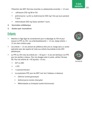 251
15.Santé
reproductive
Prévention des MST (femmes enceintes ou adolescentes enceintes > 12 ans):
•	 ceftriaxone 250 mg IM en DU
•	 azithromycine 1 g DU ou érythromycine 500 mg 4 fois par jours pendant
7 jours
•	 metronidazole 500 mg 3x/jour pendant 7 jours.
4.	 Vaccination antitétanique
5.	 Soutien post- traumatisme
Enfants
•	 Attention à l’âge légal de consentement pour le dépistage du VIH et pour
recevoir la PPE du VIH. Les enfants/adolescents > 12 ans, élargi enfants >
12 ans dans certains pays
•	 Les enfants < 12 ans doivent de préférence être pris en charge dans un centre
spécialisé avec des experts de l’aide aux enfants traumatisés et des ARV
pédiatriques.
•	 La PPE du VIH chez les enfants de > 40 kg et > 6 ans est identique à la PPE
pour les adultes ci-dessus. Pour les dosages selon le poids, vérifiez l’Annexe
5B. Pour les enfants de <40 kg et/ou <6 ans :
•	 AZT ou ABC
•	 +3TC
•	 +Lopinavir/ritonavir
•	 La prophylaxie PPE pour les MST (voir les 2 tableaux ci-dessous)
•	 Cefixime (contre gonocoque)
•	 Azithromycine (contre chlamydia)
•	 Métronidazole ou tinidazole (contre trichomonas)
VoirAnnexe5B
 