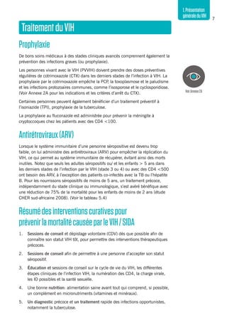 7
1.Présentation
généraleduVIH
TraitementduVIH
Prophylaxie
De bons soins médicaux à des stades cliniques avancés comprennent également la
prévention des infections graves (ou prophylaxie).
Les personnes vivant avec le VIH (PVVIH) doivent prendre des doses préventives
régulières de cotrimoxazole (CTX) dans les derniers stades de l’infection à VIH. La
prophylaxie par le cotrimoxazole empêche la PCP, la toxoplasmose et le paludisme
et les infections protozoaires communes, comme l’isosporose et le cyclosporidiose.
(Voir Annexe 2A pour les indications et les critères d’arrêt du CTX).
Certaines personnes peuvent également bénéficier d’un traitement préventif à
l’isoniazide (TPI), prophylaxie de la tuberculose.
La prophylaxie au fluconazole est administrée pour prévenir la méningite à
cryptoccoques chez les patients avec des CD4 <100.
Antirétroviraux(ARV)
Lorsque le système immunitaire d’une personne séropositive est devenu trop
faible, on lui administre des antirétroviraux (ARV) pour empêcher la réplication du
VIH, ce qui permet au système immunitaire de récupérer, évitant ainsi des morts
inutiles. Notez que seuls les adultes séropositifs ou/ et les enfants > 5 ans dans
les derniers stades de l’infection par le VIH (stade 3 ou 4) ou avec des CD4 <500
ont besoin des ARV, à l’exception des patients co-infectés avec la TB ou l’hépatite
B. Pour les nourrissons séropositifs de moins de 5 ans, un traitement précoce,
indépendamment du stade clinique ou immunologique, s’est avéré bénéfique avec
une réduction de 75% de la mortalité pour les enfants de moins de 2 ans (étude
CHER sud-africaine 2008). (Voir le tableau 5.4)
Résumédesinterventionscurativespour
prévenirlamortalitécauséeparleVIH/SIDA
1.	 Sessions de conseil et dépistage volontaire (CDV) dès que possible afin de
connaître son statut VIH tôt, pour permettre des interventions thérapeutiques
précoces.
2.	 Sessions de conseil afin de permettre à une personne d’accepter son statut
séropositif.
3. 	 Éducation et sessions de conseil sur le cycle de vie du VIH, les différentes
étapes cliniques de l’infection VIH, la numération des CD4, la charge virale,
les IO possibles et la santé sexuelle.
4. 	 Une bonne nutrition: alimentation saine avant tout qui comprend, si possible,
un complément en micronutriments (vitamines et minéraux).
5. 	 Un diagnostic précoce et un traitement rapide des infections opportunistes,
notamment la tuberculose.
VoirAnnexe2A
 