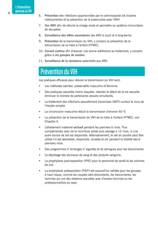 1.Présentation
généraleduVIH8
6. 	 Prévention des infections opportunistes par le cotrimoxazole (et d’autres
médicaments) et la prévention de la tuberculose avec l’INH
7. 	 Des ARV afin de réduire la charge virale et permettre au système immunitaire
de récupérer.
8. 	 Surveillance des effets secondaires des ARV à court et à long-terme.
9. 	 Prévention de la transmission du VIH, y compris la prévention de la
transmission de la mère à l’enfant (PTME).
10. 	Conseil continu afin d’assurer une bonne adhérence au traitement, y compris
grâce à des groupes de soutien.
11. 	Surveillance de la résistance potentielle aux ARV.
PréventionduVIH
Les pratiques efficaces pour réduire la transmission du VIH sont:
•	 Les méthodes barrière: préservatifs masculins et féminins
•	 Des pratiques sexuelles moins risquées: retarder le début de la vie sexuelle,
diminuer le nombre de partenaires sexuels simultanés.
•	 Le traitement des infections sexuellement transmises (MST) surtout le virus de
l’herpès simplex
•	 La circoncision masculine réduit la transmission d’environ 60 %
•	 La prévention de la transmission du VIH de la mère à l’enfant (PTME), voir
Chapitre 4.
•	 L’allaitement maternel exclusif pendant les premiers 6 mois. Puis
complémentez avec de la nourriture solide puis sevrage à 12 mois, si une
autre source de lait est disponible. Alternativement, le lait en poudre peut être
utilisé s’il est abordable, disponible, durable et sûr pendant la totalité des 6
premiers mois.
•	 Des programmes d´échanges d´aiguilles et de seringues pour les toxicomanes
•	 Le dépistage des donneurs de sang et des produits sanguins.
•	 La prophylaxie post-exposition (PPE) pour le personnel de santé et les victimes
de viol.
•	 La prophylaxie préexposition (PrEP) est aujourd’hui validée pour les groupes
à haut risque, comme les couples séro-discordants, les toxicomanes, les
hommes qui ont des relations sexuelles avec d’autres hommes ou les
professionnel(e)s du sexe.
 