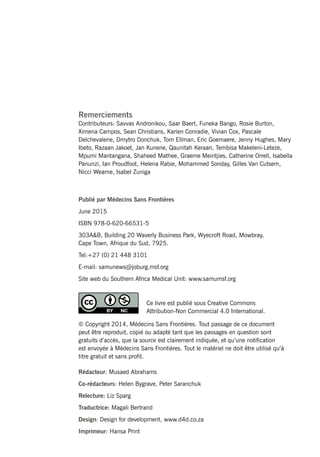 MSFHIV/TBclinicalguideii
Rédacteur: Musaed Abrahams
Co-rédacteurs: Helen Bygrave, Peter Saranchuk
Relecture: Liz Sparg
Traductrice: Magali Bertrand
Design: Design for development, www.d4d.co.za
Imprimeur: Hansa Print
Remerciements
Contributeurs: Savvas Andronikou, Saar Baert, Funeka Bango, Rosie Burton,
Ximena Campos, Sean Christians, Karien Conradie, Vivian Cox, Pascale
Delchevalerie, Dmytro Donchuk, Tom Ellman, Eric Goemaere, Jenny Hughes, Mary
Ibeto, Razaan Jakoet, Jan Kunene, Qaunitah Keraan, Tembisa Makeleni-Leteze,
Mpumi Mantangana, Shaheed Mathee, Graeme Meintjies, Catherine Orrell, Isabella
Panunzi, Ian Proudfoot, Helena Rabie, Mohammed Sonday, Gilles Van Cutsem,
Nicci Wearne, Isabel Zuniga
Publié par Médecins Sans Frontières
June 2015
ISBN 978-0-620-66531-5
303A&B, Building 20 Waverly Business Park, Wyecroft Road, Mowbray,
Cape Town, Afrique du Sud, 7925.
Tel:+27 (0) 21 448 3101
E-mail: samunews@joburg.msf.org
Site web du Southern Africa Medical Unit: www.samumsf.org
Ce livre est publié sous Creative Commons
Attribution-Non Commercial 4.0 International.
© Copyright 2014, Médecins Sans Frontières. Tout passage de ce document
peut être reproduit, copié ou adapté tant que les passages en question sont
gratuits d’accès, que la source est clairement indiquée, et qu’une notification
est envoyée à Médecins Sans Frontières. Tout le matériel ne doit être utilisé qu’à
titre gratuit et sans profit.
 