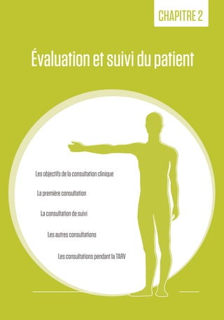 13
2.Évaluationet
suividupatient
Évaluationetsuividupatient
CHAPITRE2
Lesobjectifsdelaconsultationclinique
Lapremièreconsultation
Laconsultationdesuivi
Lesautresconsultations
LesconsultationspendantlaTARV
 