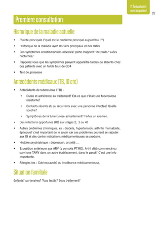 15
2.Évaluationet
suividupatient
Premièreconsultation
Historiquedelamaladieactuelle
•	 Plainte principale (“quel est le problème principal aujourd’hui ?“)
•	 Historique de la maladie avec les faits principaux et des dates
•	 Des symptômes constitutionnels associés? perte d’appétit? de poids? suées
nocturnes?
•	 Rappelez-vous que les symptômes peuvent apparaître faibles ou absents chez
des patients avec un faible taux de CD4
•	 Test de grossesse
Antécédentsmédicaux(TB,IOetc)
•	 Antécédents de tuberculose (TB) :
•	 Durée et adhérence au traitement? Est-ce que c’était une tuberculose
résistante?
•	 Contacts récents et/ ou récurrents avec une personne infectée? Quelle
souche?
•	 Symptômes de la tuberculose actuellement? Faites un examen.
•	 Des infections opportunes (IO) aux stages 2, 3 ou 4?
•	 Autres problèmes chroniques, ex : diabète, hypertension, arthrite rhumatoïde,
épilepsie? c’est important de le savoir car ces problèmes peuvent se rajouter
aux OI et des contre indications médicamenteuses se produire.
•	 Histoire psychiatrique : dépression, anxiété …
•	 Exposition antérieure aux ARV (y compris PTME). A-t-il déjà commencé ou
suivi une TARV dans un autre établissement, dans le passé? C’est une info
importante.
•	 Allergies (ex : Cotrimoxazole) ou intolérance médicamenteuse.
Situationfamiliale
Enfants? partenaires? Tous testés? Sous traitement?
 