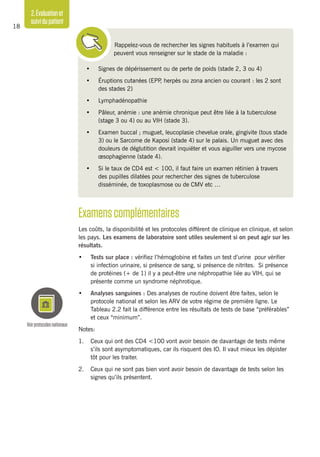 2.Évaluationet
suividupatient
18
Rappelez-vous de rechercher les signes habituels à l’examen qui
peuvent vous renseigner sur le stade de la maladie :
•	 Signes de dépérissement ou de perte de poids (stade 2, 3 ou 4)
•	 Éruptions cutanées (EPP, herpès ou zona ancien ou courant : les 2 sont
des stades 2)
•	 Lymphadénopathie
•	 Pâleur, anémie : une anémie chronique peut être liée à la tuberculose
(stage 3 ou 4) ou au VIH (stade 3).
•	 Examen buccal ; muguet, leucoplasie chevelue orale, gingivite (tous stade
3) ou le Sarcome de Kaposi (stade 4) sur le palais. Un muguet avec des
douleurs de déglutition devrait inquiéter et vous aiguiller vers une mycose
œsophagienne (stade 4).
•	 Si le taux de CD4 est < 100, il faut faire un examen rétinien à travers
des pupilles dilatées pour rechercher des signes de tuberculose
disséminée, de toxoplasmose ou de CMV etc …
Examenscomplémentaires
Les coûts, la disponibilité et les protocoles diffèrent de clinique en clinique, et selon
les pays. Les examens de laboratoire sont utiles seulement si on peut agir sur les
résultats.
•	 Tests sur place : vérifiez l’hémoglobine et faites un test d’urine pour vérifier
si infection urinaire, si présence de sang, si présence de nitrites. Si présence
de protéines (+ de 1) il y a peut-être une néphropathie liée au VIH, qui se
présente comme un syndrome néphrotique.
•	 Analyses sanguines : Des analyses de routine doivent être faites, selon le
protocole national et selon les ARV de votre régime de première ligne. Le
Tableau 2.2 fait la différence entre les résultats de tests de base “préférables”
et ceux “minimum”.
Notes:
1.	 Ceux qui ont des CD4 <100 vont avoir besoin de davantage de tests même
s’ils sont asymptomatiques, car ils risquent des IO. Il vaut mieux les dépister
tôt pour les traiter.
2.	 Ceux qui ne sont pas bien vont avoir besoin de davantage de tests selon les
signes qu’ils présentent.
Voirprotocolesnationaux
 