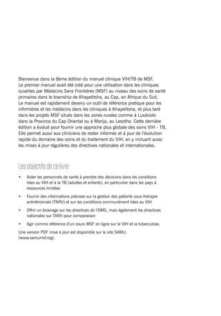 MSFHIV/TBclinicalguide i
Bienvenue dans la 8ème édition du manuel clinique VIH/TB de MSF.
Le premier manuel avait été créé pour une utilisation dans les cliniques
ouvertes par Médecins Sans Frontières (MSF) au niveau des soins de santé
primaires dans le township de Khayelitsha, au Cap, en Afrique du Sud.
Le manuel est rapidement devenu un outil de référence pratique pour les
infirmières et les médecins dans les cliniques à Khayelitsha, et plus tard
dans les projets MSF situés dans les zones rurales comme à Lusikisiki
dans la Province du Cap Oriental ou à Morija, au Lesotho. Cette dernière
édition a évolué pour fournir une approche plus globale des soins VIH - TB.
Elle permet aussi aux cliniciens de rester informés et à jour de l’évolution
rapide du domaine des soins et du traitement du VIH, en y incluant aussi
les mises à jour régulières des directives nationales et internationales.
Lesobjectifsdecelivre
•	 Aider les personnels de santé à prendre des décisions dans les conditions
liées au VIH et à la TB (adultes et enfants), en particulier dans les pays à
ressources limitées
•	 Fournir des informations précises sur la gestion des patients sous thérapie
antirétrovirale (TARV) et sur les conditions communément liées au VIH
•	 Offrir un éclairage sur les directives de l’OMS, mais également les directives
nationales sur TARV pour comparaison
•	 Agir comme référence d’un cours MSF en ligne sur le VIH et la tuberculose.
Une version PDF mise à jour est disponible sur le site SAMU.
(www.samumsf.org).
 