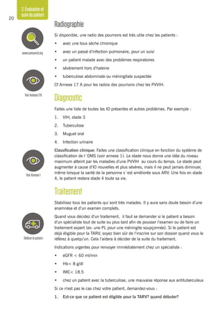 2.Évaluationet
suividupatient
20
Radiographie
Si disponible, une radio des poumons est très utile chez les patients :
•	 avec une toux sèche chronique
•	 avec un passé d’infection pulmonaire, pour un suivi
•	 un patient malade avec des problèmes respiratoires
•	 sévèrement hors d’haleine
•	 tuberculose abdominale ou méningitale suspectée
Cf Annexe 17 A pour les radios des poumons chez les PVVIH.
Diagnostic
Faites une liste de toutes les IO présentes et autres problèmes. Par exemple :
1.	 VIH, stade 3
2.	Tuberculose
3.	 Muguet oral
4.	 Infection urinaire
Classification clinique: Faites une classification clinique en fonction du système de
classification de l´OMS (voir annexe 1). Le stade nous donne une idée du niveau
maximum atteint par les maladies d’une PVVIH au cours du temps. Le stade peut
augmenter à cause d’IO nouvelles et plus sévères, mais il ne peut jamais diminuer,
même lorsque la santé de la personne s´est améliorée sous ARV. Une fois en stade
4, le patient restera stade 4 toute sa vie.
Traitement
Stabilisez tous les patients qui sont très malades. Il y aura sans doute besoin d’une
anamnèse et d’un examen complets.
Quand vous décidez d’un traitement, il faut se demander si le patient a besoin
d’un spécialiste tout de suite ou plus tard afin de pousser l’examen ou de faire un
traitement expert (ex: une PL pour une méningite soupçonnée). Si le patient est
déjà éligible pour la TARV, soyez bien sûr de l’inscrire sur son dossier quand vous le
référez à quelqu’un. Cela l’aidera à décider de la suite du traitement.
Indications urgentes pour renvoyer immédiatement chez un spécialiste :
•	 eGFR < 60 ml/min
•	 Hb< 8 g/dl
•	 IMC< 18.5
•	 chez un patient avec la tuberculose, une mauvaise réponse aux antituberculeux
Si ce n’est pas le cas chez votre patient, demandez-vous :
1.	 Est-ce que ce patient est éligible pour la TARV? quand débuter?
Référerlepatient
VoirAnnexe1
VoirAnnexe17A
www.samumsf.org
 