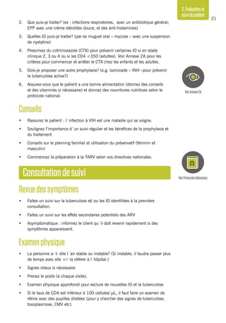 21
2.Évaluationet
suividupatient
2. 	 Que puis-je traiter? (ex : infections respiratoires, avec un antibiotique général;
EPP avec une crème stéroïdes douce, et des anti-histamines)
3. 	 Quelles IO puis-je traiter? (par ex muguet oral – mycose – avec une suspension
de nystatine)
4. 	 Prescrivez du cotrimoxazole (CTX) pour prévenir certaines IO si en stade
clinique 2, 3 ou 4 ou si les CD4 <350 (adultes). Voir Annexe 2A pour les
critères pour commencer et arrêter le CTX chez les enfants et les adultes.
5. 	 Dois-je proposer une autre prophylaxie? (e.g. isoniziade – INH –pour prévenir
la tuberculose active?)
6. 	 Assurez-vous que le patient a une bonne alimentation (donnez des conseils
et des vitamines si nécessaire) et donnez des nourritures nutritives selon le
protocole national.
Conseils
•	 Rassurez le patient : l´infection à VIH est une maladie qui se soigne.
•	 Soulignez l’importance d´un suivi régulier et les bénéfices de la prophylaxie et
du traitement
•	 Conseils sur le planning familial et utilisation du préservatif (féminin et
masculin)
•	 Commencez la préparation à la TARV selon vos directives nationales.
Consultationdesuivi
Revuedessymptômes
•	 Faites un suivi sur la tuberculose et/ ou les IO identifiées à la première
consultation.
•	 Faites un suivi sur les effets secondaires potentiels des ARV
•	 Asymptomatique : informez le client qu´il doit revenir rapidement si des
symptômes apparaissent.
Examenphysique
•	 La personne a- t- elle l´air stable ou instable? (Si instable, il faudra passer plus
de temps avec elle +/- la référer à l´hôpital.)
•	 Signes vitaux si nécessaire
•	 Prenez le poids (à chaque visite).
•	 Examen physique approfondi pour exclure de nouvelles IO et la tuberculose
•	 Si le taux de CD4 est inférieur à 100 cellules/ µL, il faut faire un examen de
rétine avec des pupilles dilatées (pour y chercher des signes de tuberculose,
toxoplasmose, CMV etc).
VoirProtocolesNationaux
VoirAnnexe2A
 