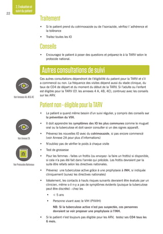 2.Évaluationet
suividupatient
22
Traitement
•	 Si le patient prend du cotrimoxazole ou de l’isoniazide, vérifiez l´adhérence et
la tolérance
•	 Traitez toutes les IO
Conseils
•	 Encouragez le patient à poser des questions et préparez-le à la TARV selon le
protocole national.
Autresconsultationsdesuivi
Ces autres consultations dépendront de l’éligibilité du patient pour la TARV et s’il
a commencé ou non. La fréquence des visites dépend aussi du stade clinique, du
taux de CD4 de départ et du moment du début de la TARV. Si l’adulte ou l’enfant
est éligible pour la TARV (Cf. les annexes 4 A, 4B, 4C), continuez avec les conseils
sur les ARV.
Patientnon-éligiblepourlaTARV
•	 Le patient a quand même besoin d’un suivi régulier, y compris des conseils sur
la prévention du VIH.
•	 Il doit apprendre les symptômes des IO les plus communes comme le muguet
oral ou la tuberculose et doit savoir consulter si un des signes apparaît.
•	 Prévenez les nouvelles IO avec du cotrimoxazole, si pas encore commencé
(voir Annexe 2A pour plus d’informations)
•	 N’oubliez pas de vérifier le poids à chaque visite
•	 Test de grossesse
•	 Pour les femmes : faites un frottis (ou envoyez- la faire un frottis) si disponible,
si cela n’a pas été fait dans l’année qui précède. Les frottis devraient par la
suite être refaits selon les directives nationales.
•	 Prévenez une tuberculose active grâce à une prophylaxie à INH, si indiquée
cliniquement (suivez les directives nationales)
•	 Idéalement, les contacts à hauts risques suivants devraient être évalués par un
clinicien, même s›il n›y a pas de symptômes évidents (puisque la tuberculose
peut être discrète) : chez les
•	 < 5 ans
•	 Personne vivant avec le VIH (PVVIH)
	 NB: Si la tuberculose active n’est pas suspectée, ces personnes
devraient se voir proposer une prophylaxie à l’INH.
•	 Si le patient n’est toujours pas éligible pour les ARV, testez ses CD4 tous les
6 mois.
VoirAnnexes4A,4B&4C
VoirAnnexe2A
VoirProtocolesNationaux
 