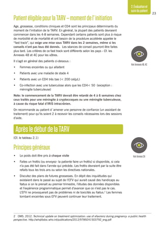 23
2.Évaluationet
suividupatient
PatientéligiblepourlaTARV–momentdel’initiation
Age, grossesse, conditions cliniques et CD4 sont les principaux déterminants du
moment de l’initiation de la TARV. En général, la plupart des patients devraient
commencer dans les 4-8 semaines. Cependant certains patients sont plus à risque
de morbidité et de mortalité et ont besoin de la procédure accélérée appelée le
“fast track”, qui exige une mise sous TARV dans les 2 semaines, même si les
conseils n’ont pas tous été donnés. Les séances de conseil pourront être faites
plus tard. Les critères de ce fast track sont différents selon les pays - Cf. les
Annexes 4B et 4C pour les vôtres.
Il s’agit en général des patients ci-dessous :
•	 Femmes enceintes ou qui allaitent
•	 Patients avec une maladie de stade 4
•	 Patients avec un CD4 très bas (< 200 cel/μL)
•	 Co-infection avec une tuberculose alors que les CD4< 50 (exception :
méningite tuberculeuse)
Note: le commencement de la TARV devrait être retardé de 4 à 6 semaines chez
ceux traités pour une méningite à cryptoccoques ou une méningite tuberculeuse,
à cause du risque fatal d’IRIS intracrânien.
On recommande au patient d´amener une personne de confiance (un assistant de
traitement) pour qu’ils soient 2 à recevoir les conseils nécessaires lors des sessions
d’aide.
AprèsledébutdelaTARV
(Cf. le tableau 2.1)
Principesgénéraux
•	 Le poids doit être pris à chaque visite 
•	 Faites un frottis (ou envoyez- la patiente faire un frottis) si disponible, si cela
n’a pas été fait dans l’année qui précède. Les frottis devraient par la suite être
refaits tous les trois ans ou selon les directives nationales.
•	 Discutez des plans de futures grossesses. En dépit des inquiétudes qui
existaient dans le passé au sujet de l’EFV qui aurait causé des handicaps au
fœtus si on le prenait au premier trimestre, l’études des données disponibles
et l’expérience programmatique permet d’avancer que ce n’est pas le cas.
L’EFV ne provoquerait pas de problèmes ni de toxicités au fœtus.2
Les femmes
tombant enceintes sous EFV peuvent continuer leur traitement.
2	 OMS. 2012. Technical update on treatment optimization: use of efavirenz during pregnancy: a public health
perspective. http://whqlibdoc.who.int/publications/2012/9789241503792_eng.pdf
VoirAnnexes4B,4C
VoirAnnexe2A
 