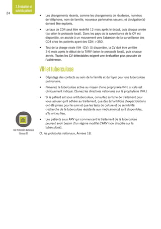 2.Évaluationet
suividupatient
24
•	 Les changements récents, comme les changements de résidence, numéros
de téléphone, nom de famille, nouveaux partenaires sexuels, et divulgation(s)
doivent être explorés.
•	 Le taux de CD4 peut être revérifié 12 mois après le début, puis chaque année
(ou selon le protocole local). Dans les pays où la surveillance de la CV est
disponible, on assiste à un mouvement vers l’abandon de la surveillance des
CD4 chez les patients ayant des CD4 >350.
•	 Test de la charge virale VIH (CV): Si disponible, la CV doit être vérifiée
3-6 mois après le début de la TARV (selon le protocole local), puis chaque
année. Toutes les CV détectables exigent une évaluation plus poussée de
l’adhérence.
VIHettuberculose
•	 Dépistage des contacts au sein de la famille et du foyer pour une tuberculose
pulmonaire.
•	 Prévenez la tuberculose active au moyen d’une prophylaxie INH, si cela est
cliniquement indiqué. (Suivez les directives nationales sur la prophylaxie INH.)
•	 Si le patient est sous antituberculeux, consultez sa fiche de traitement pour
vous assurer qu’il adhère au traitement, que des échantillons d’expectorations
ont été prises pour le suivi et que les tests de culture et de sensibilité
(recherche de la tuberculose résistante aux médicaments) sont disponibles,
s’ils ont eu lieu.
•	 Les patients sous ARV qui commencent le traitement de la tuberculose
peuvent avoir besoin d’un régime modifié d’ARV (voir chapitre sur la
tuberculose).
Cf. les protocoles nationaux, Annexe 18.
VoirProtocolesNationaux
(Annexe18)
 