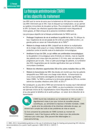 26
3.Thérapie
antirétrovirale(TARV)
Lathérapieantirétrovirale(TARV)
etlesobjectifsdutraitement
Les ARV sont la norme de soins pour le traitement du VIH dans le monde entier.
Les ARV n’éliminent pas le VIH, mais ils bloquent sa multiplication, ce qui permet
au système immunitaire de récupérer sa force. Plus simplement, les ARV stoppent
le VIH. Ce faisant, les infections opportunistes deviennent moins fréquentes et
moins graves, et l’état clinique de la personne s’améliore nettement.
Les principaux objectifs de la thérapie antirétrovirale (la TARV) sont de :
•	 Prolonger l’espérance de vie et améliorer la qualité de la vie: “En Afrique du
Sud, l’espérance de vie est passée de 54 à 60 ans entre 2005 et 2011, en
grande partie en raison de l’intensification de la TARV”3
•	 Réduire la charge virale du VIH: L’objectif est de réduire la multiplication
de la charge virale jusqu’à un niveau indétectable, offrant ainsi la meilleure
protection contre la toxicité virale et la destruction immunologique.
•	 Améliorer le taux de CD4, ce qui reflète une amélioration immunologique:
la récupération immunologique varie d’individu en individu, mais la majorité
des patients vont mieux dans les premiers (1-3) mois, avec une reprise plus
progressive par la suite. Chez un petit pourcentage de patients, la numération
des CD4 n’augmentera pas de manière significative bien que la fonction
immunitaire s’améliore.
•	 Réduire les infections opportunistes (IO) et les autres maladies liées au VIH.
•	 Réduire la transmission du VIH: Des études ont montré que chez les patients
séropositifs sous TARV avec une charge virale réduite, la transmission du
virus à leurs partenaires séronégatifs est réduite de manière significative.
Selon l’OMS, “la TARV a contribué à la diminution globale de 20% du nombre
estimé de nouvelles infections entre 2001 et 2011”4
Par conséquent, au plus tôt la TARV est commencée (le nouveau seuil international
de CD4 est de 500 cellules / µl, selon l’OMS), au plus la protection immunitaire
est optimale (moins de IO, hospitalisations moins fréquentes et moins de décès)
et au plus grand le bénéfice de la santé publique - en raison de la réduction de la
transmission.
L’OMS fournit des indications sur le traitement du VIH qui sont
régulièrement mises à jour pour inclure de nouvelles preuves
scientifiques, qui alimentent la réponse à l’échelle mondiale. L’OMS
guide ainsi les protocoles et les directives nationales de pays, qui
doivent tenir compte des coûts et des problèmes de mise en œuvre.
Ce livre comprend les protocoles de l’OMS (corrects au moment de
l’impression), mais il faut toujours vérifier les mises à jour des protocoles
nationaux pour votre pays. Elles peuvent être téléchargées ici :
www.samumsf.org.
www.samumsf.org
3	 OMS. 2013. Consolidated guidelines on the use of antiretroviral drugs for treating and preventing HIV infection:
recommendations for a public health approach. ISBN 978 92 4 150572 7.
4	Ibid
 