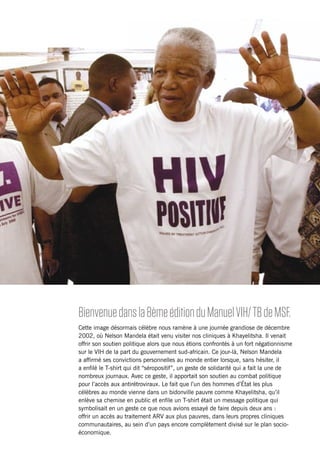 ii Foreword
Bienvenuedansla8èmeéditionduManuelVIH/TBdeMSF.
Cette image désormais célèbre nous ramène à une journée grandiose de décembre
2002, où Nelson Mandela était venu visiter nos cliniques à Khayelitsha. Il venait
offrir son soutien politique alors que nous étions confrontés à un fort négationnisme
sur le VIH de la part du gouvernement sud-africain. Ce jour-là, Nelson Mandela
a affirmé ses convictions personnelles au monde entier lorsque, sans hésiter, il
a enfilé le T-shirt qui dit “séropositif”, un geste de solidarité qui a fait la une de
nombreux journaux. Avec ce geste, il apportait son soutien au combat politique
pour l’accès aux antirétroviraux. Le fait que l’un des hommes d’État les plus
célèbres au monde vienne dans un bidonville pauvre comme Khayelitsha, qu’il
enlève sa chemise en public et enfile un T-shirt était un message politique qui
symbolisait en un geste ce que nous avions essayé de faire depuis deux ans :
offrir un accès au traitement ARV aux plus pauvres, dans leurs propres cliniques
communautaires, au sein d’un pays encore complètement divisé sur le plan socio-
économique.
 
