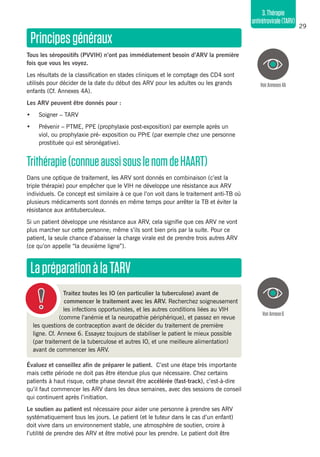 29
3.Thérapie
antirétrovirale(TARV)
Principesgénéraux
Tous les séropositifs (PVVIH) n’ont pas immédiatement besoin d’ARV la première
fois que vous les voyez.
Les résultats de la classification en stades cliniques et le comptage des CD4 sont
utilisés pour décider de la date du début des ARV pour les adultes ou les grands
enfants (Cf. Annexes 4A).
Les ARV peuvent être donnés pour :
•	 Soigner – TARV
•	 Prévenir – PTME, PPE (prophylaxie post-exposition) par exemple après un
viol, ou prophylaxie pré- exposition ou PPrE (par exemple chez une personne
prostituée qui est séronégative).
Trithérapie(connueaussisouslenomdeHAART)
Dans une optique de traitement, les ARV sont donnés en combinaison (c’est la
triple thérapie) pour empêcher que le VIH ne développe une résistance aux ARV
individuels. Ce concept est similaire à ce que l’on voit dans le traitement anti-TB où
plusieurs médicaments sont donnés en même temps pour arrêter la TB et éviter la
résistance aux antituberculeux.
Si un patient développe une résistance aux ARV, cela signifie que ces ARV ne vont
plus marcher sur cette personne; même s’ils sont bien pris par la suite. Pour ce
patient, la seule chance d’abaisser la charge virale est de prendre trois autres ARV
(ce qu’on appelle “la deuxième ligne”).
LapréparationàlaTARV
VoirAnnexe6
VoirAnnexes4A
Traitez toutes les IO (en particulier la tuberculose) avant de
commencer le traitement avec les ARV. Recherchez soigneusement
les infections opportunistes, et les autres conditions liées au VIH
(comme l’anémie et la neuropathie périphérique), et passez en revue
les questions de contraception avant de décider du traitement de première
ligne. Cf. Annexe 6. Essayez toujours de stabiliser le patient le mieux possible
(par traitement de la tuberculose et autres IO, et une meilleure alimentation)
avant de commencer les ARV.
Évaluez et conseillez afin de préparer le patient. C’est une étape très importante
mais cette période ne doit pas être étendue plus que nécessaire. Chez certains
patients à haut risque, cette phase devrait être accélérée (fast-track), c’est-à-dire
qu’il faut commencer les ARV dans les deux semaines, avec des sessions de conseil
qui continuent après l’initiation.
Le soutien au patient est nécessaire pour aider une personne à prendre ses ARV
systématiquement tous les jours. Le patient (et le tuteur dans le cas d’un enfant)
doit vivre dans un environnement stable, une atmosphère de soutien, croire à
l’utilité de prendre des ARV et être motivé pour les prendre. Le patient doit être
 