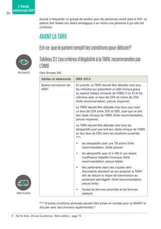 30
3.Thérapie
antirétrovirale(TARV)
poussé à fréquenter un groupe de soutien pour les personnes vivant avec le VIH. Le
patient doit révéler son statut sérologique à au moins une personne à qui elle fait
confiance.
AVANTLATARV
Est-ce quelepatientremplitlesconditionspourdébuter?
Tableau3.1:Lescritèresd’éligibilitéàlaTARV,recommandéspar
L’OMS
(Voir Annexe 4A)
Adultes et adolescents OMS 2013
Quand commencer les
ARV?
En priorité, la TARV devrait être débutée chez tous
les individus qui présentent un état clinique grave
ou avancé (stades cliniques de l’OMS 3 ou 4) et les
individus avec un taux de CD4 de moins de 350
(forte recommandation, preuve moyenne).
La TARV devrait être débutée chez tous ceux avec
un taux de CD4 entre 350 et 500, quel que ce soit
leur stade clinique de l’OMS (forte recommandation,
preuve moyenne).
La TARV devrait être débutée chez tous les
séropositifs quel que soit leur stade clinique de l’OMS
ou leur taux de CD4 dans les situations suivantes
***:
•	 les séropositifs avec une TB active (forte
recommandation, faible preuve)
•	 les séropositifs avec le V HB et une sévère
insuffisance hépatite chronique (forte
recommandation, preuve faible)
•	 des partenaires dans des couples séro-
discordants devraient se voir proposer la TARV
afin de réduire le risque de transmission au
partenaire séronégatif. (forte recommandation,
preuve forte)
•	 Toutes les femmes enceintes et les femmes
allaitant.
*** D’autres conditions sérieuses peuvent être prises en compte pour la HAART (à
discuter avec des cliniciens expérimentés).5
5	 Aid for Aids. Clinical Guidelines. 9ème edition, page 73
Référerlepatient
VoirAnnexe4A
 